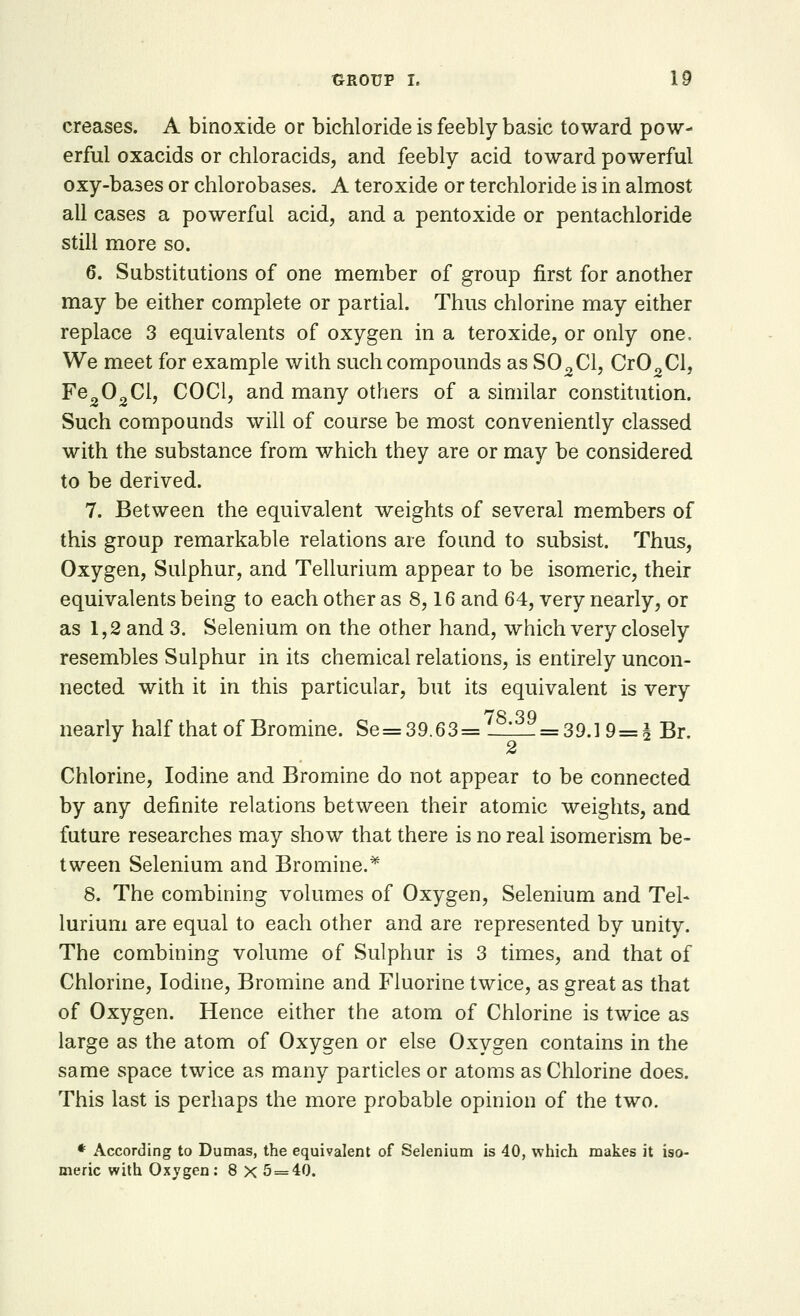 creases. A binoxide or bichloride is feebly basic toward pow- erful oxacids or chloracids, and feebly acid toward powerful oxy-bases or chlorobases. A teroxide or terchloride is in almost all cases a powerful acid, and a pentoxide or pentachloride still more so. 6. Substitutions of one member of group first for another may be either complete or partial. Thus chlorine may either replace 3 equivalents of oxygen in a teroxide, or only one, We meet for example with such compounds as S02C1, Cr02Cl, Fe202Cl, COC1, and many others of a similar constitution. Such compounds will of course be most conveniently classed with the substance from which they are or may be considered to be derived. 7. Between the equivalent weights of several members of this group remarkable relations are found to subsist. Thus, Oxygen, Sulphur, and Tellurium appear to be isomeric, their equivalents being to each other as 8,16 and 64, very nearly, or as 1,2 and 3. Selenium on the other hand, which very closely resembles Sulphur in its chemical relations, is entirely uncon- nected with it in this particular, but its equivalent is very nearly half that of Bromine. Se=39.63=/8,39=39.19=^ Br. 2 Chlorine, Iodine and Bromine do not appear to be connected by any definite relations between their atomic weights, and future researches may show that there is no real isomerism be- tween Selenium and Bromine.* 8. The combining volumes of Oxygen, Selenium and Tel* lurium are equal to each other and are represented by unity. The combining volume of Sulphur is 3 times, and that of Chlorine, Iodine, Bromine and Fluorine twice, as great as that of Oxygen. Hence either the atom of Chlorine is twice as large as the atom of Oxygen or else Oxygen contains in the same space twice as many particles or atoms as Chlorine does. This last is perhaps the more probable opinion of the two. * According to Dumas, the equivalent of Selenium is 40, which makes it iso- meric with Oxygen: 8 X 5 = 40.