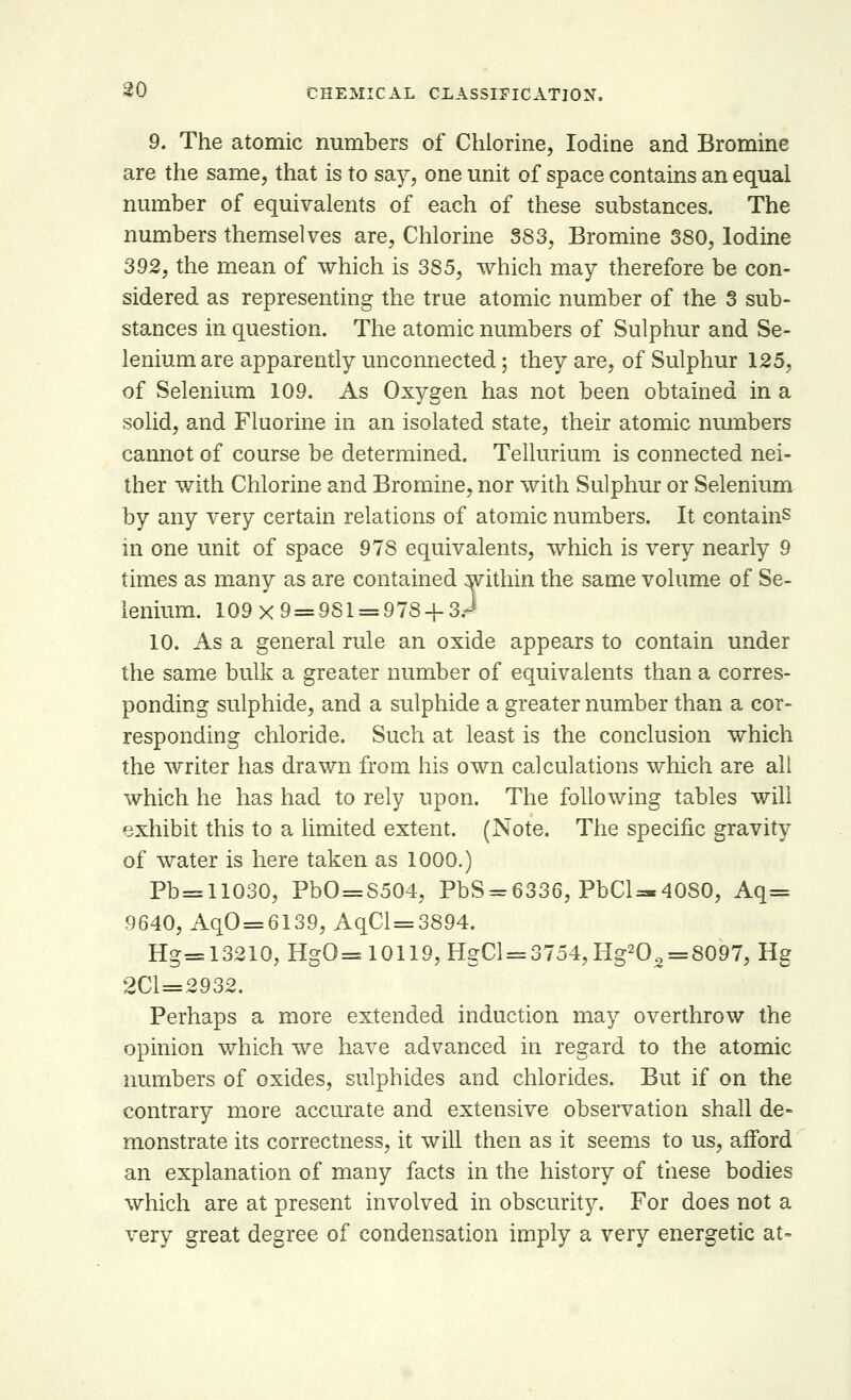 9. The atomic numbers of Chlorine, Iodine and Bromine are the same, that is to say, one unit of space contains an equal number of equivalents of each of these substances. The numbers themselves are, Chlorine 383, Bromine 380, Iodine 392, the mean of which is 385, which may therefore be con- sidered as representing the true atomic number of the 3 sub- stances in question. The atomic numbers of Sulphur and Se- lenium are apparently unconnected; they are, of Sulphur 125, of Selenium 109. As Oxygen has not been obtained in a solid, and Fluorine in an isolated state, their atomic numbers cannot of course be determined. Tellurium is connected nei- ther with Chlorine and Bromine, nor with Sulphur or Selenium by any very certain relations of atomic numbers. It contains in one unit of space 978 equivalents, which is very nearly 9 times as many as are contained within the same volume of Se- lenium. 109x9 = 981 = 978 + 3.J 10. As a general rule an oxide appears to contain under the same bulk a greater number of equivalents than a corres- ponding sulphide, and a sulphide a greater number than a cor- responding chloride. Such at least is the conclusion which the writer has drawn from his own calculations which are all which he has had to rely upon. The following tables will exhibit this to a limited extent. (Note. The specific gravity of water is here taken as 1000.) Pb=11030, PbO = S504, PbS = 6336, PbCl~4080, Aq= 9640, AqO=6139, AqCl=3894. Hg=13210,HgO=s 10119, HgCl = 3754,Hg202 = 8097,Hg 2C1=2932. Perhaps a more extended induction may overthrow the opinion which we have advanced in regard to the atomic numbers of oxides, sulphides and chlorides. But if on the contrary more accurate and extensive observation shall de- monstrate its correctness, it will then as it seems to us, afford an explanation of many facts in the history of these bodies which are at present involved in obscurity. For does not a very great degree of condensation imply a very energetic at-