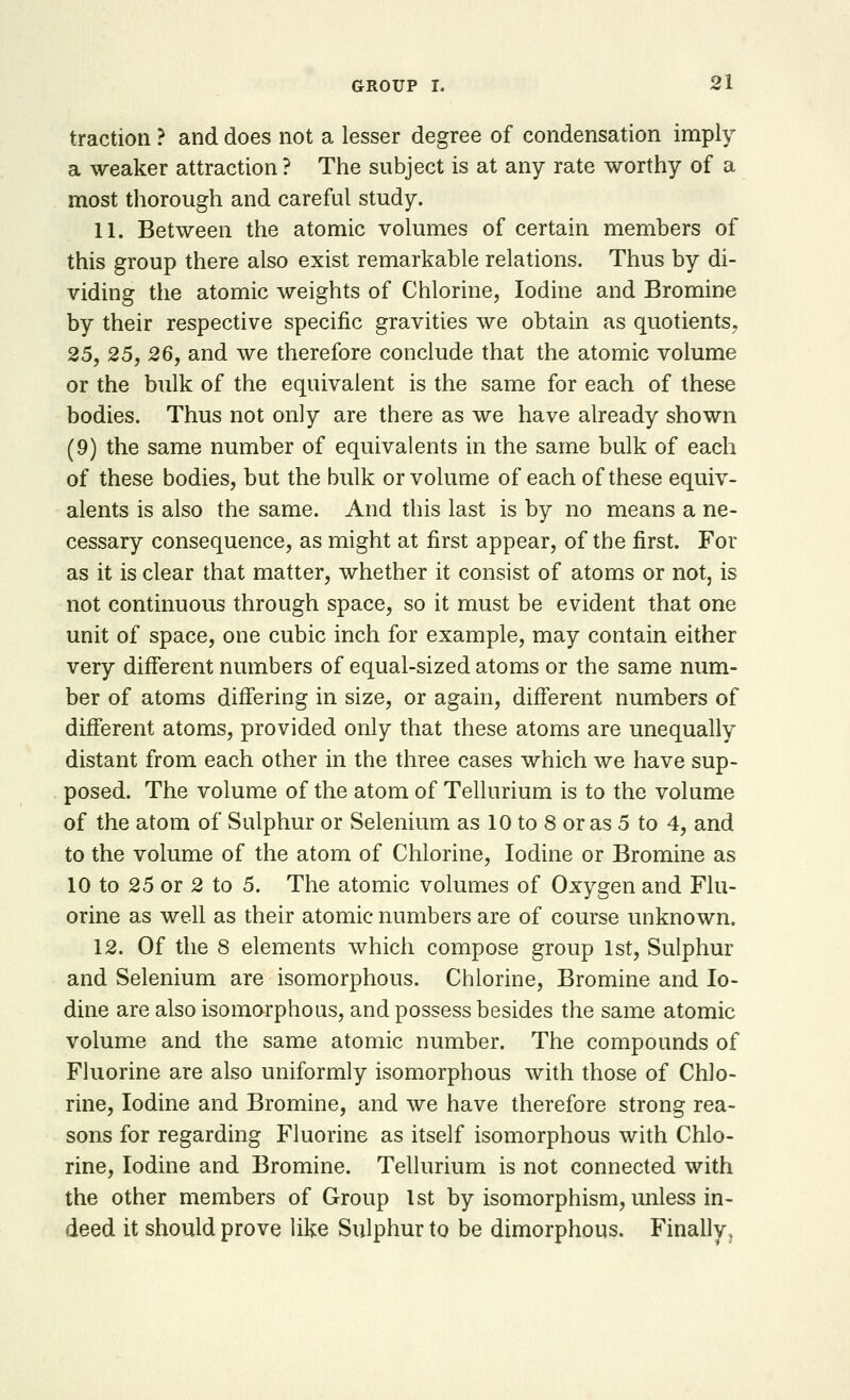 traction ? and does not a lesser degree of condensation imply a weaker attraction ? The subject is at any rate worthy of a most thorough and careful study. 11. Between the atomic volumes of certain members of this group there also exist remarkable relations. Thus by di- viding the atomic weights of Chlorine, Iodine and Bromine by their respective specific gravities we obtain as quotients, 25, 25, 26, and we therefore conclude that the atomic volume or the bulk of the equivalent is the same for each of these bodies. Thus not only are there as we have already shown (9) the same number of equivalents in the same bulk of each of these bodies, but the bulk or volume of each of these equiv- alents is also the same. And this last is by no means a ne- cessary consequence, as might at first appear, of the first. For as it is clear that matter, whether it consist of atoms or not, is not continuous through space, so it must be evident that one unit of space, one cubic inch for example, may contain either very different numbers of equal-sized atoms or the same num- ber of atoms differing in size, or again, different numbers of different atoms, provided only that these atoms are unequally distant from each other in the three cases which we have sup- posed. The volume of the atom of Tellurium is to the volume of the atom of Sulphur or Selenium as 10 to 8 or as 5 to 4, and to the volume of the atom of Chlorine, Iodine or Bromine as 10 to 25 or 2 to 5. The atomic volumes of Oxygen and Flu- orine as well as their atomic numbers are of course unknown. 12. Of the 8 elements which compose group 1st, Sulphur and Selenium are isomorphous. Chlorine, Bromine and Io- dine are also isomorphous, and possess besides the same atomic volume and the same atomic number. The compounds of Fluorine are also uniformly isomorphous with those of Chlo- rine, Iodine and Bromine, and we have therefore strong rea- sons for regarding Fluorine as itself isomorphous with Chlo- rine, Iodine and Bromine. Tellurium is not connected with the other members of Group 1st by isomorphism, unless in- deed it should prove like Sulphur to be dimorphous. Finally,