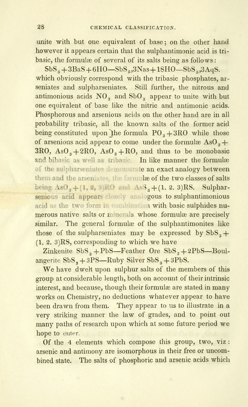 unite with but one equivalent of base; on the other hand however it appears certain that the sulphantimonic acid is tri- basic, the formulae of several of its salts being as follows: SbS5 + 3BaS + 6HO—SbS5,3Nas+18HO—$bS573AqS. which obviously correspond with the tribasic phosphates, ar- seniates and sulpharseniates. Still further, the nitrous and antimonious acids N03 and Sb03 appear to unite with but one equivalent of base like the nitric and antimonic acids. Phosphorous and arsenious acids on the other hand are in all probability tribasic, all the known salts of the former acid being constituted upon ^)he formula P03+3RO while those of arsenious acid appear to come under the formulae As03 4- 3RO, As03+2RO, As03+RO, and thus to be monobasic and bibasic as well as tribal:- In like manner the formulae tlpfaarseni e an exact analogy between i and the art; lae of the two classes of salts As03 + (1,2. . >3 + (l. 2. 3)RS. Sulphar- senlous acid appears gous to sulphantimonious acid as the two form i i with basic sulphides nu- merous native salts or l is whose formulae are precisely similar. The general formulae of the sulphantimonites like those of the sulpharseniates may be expressed bySbS3-f (1.2. 3)RS, corresponding to which we have Zinkenite SbS3 + PbS—Feather Ore SbS3+2PbS—Boul- angerite SbS3 + 3PS—Ruby Silver SbS3 + 3PbS. We have dwelt upon sulphur salts of the members of this group at considerable length, both on account of their intrinsic interest, and because, though their formulae are stated in many works on Chemistry, no deductions whatever appear to have been drawn from them. They appear to us to illustrate in a very striking manner the law of grades, and to point out many paths of research upon which at some future period we hope to enter. Of the 4 elements which compose this group, two, viz: arsenic and antimony are isomorphous in their free or uncom- bined state. The salts of phosphoric and arsenic acids which