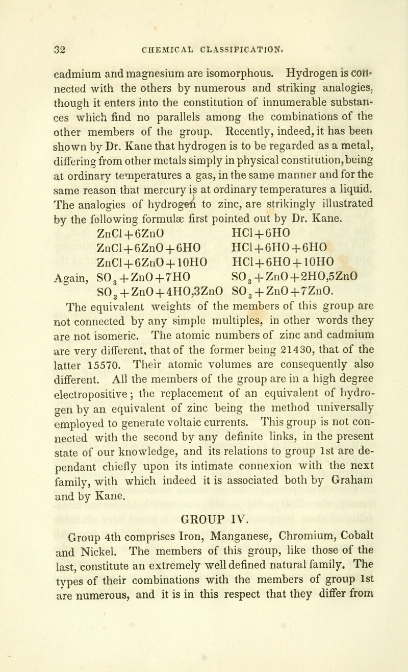 cadmium and magnesium are isomorphous. Hydrogen is con- nected with the others by numerous and striking analogies, though it enters into the constitution of innumerable substan- ces which find no parallels among the combinations of the other members of the group. Recently, indeed, it has been shown by Dr. Kane that hydrogen is to be regarded as a metal, differing from other metals simply in physical constitution,being at ordinary temperatures a gas, in the same manner and for the same reason that mercury is at ordinary temperatures a liquid. The analogies of hydrogen to zinc, are strikingly illustrated by the following formulae first pointed out by Dr. Kane. ZnCl + 6ZnO HC1+6HO ZnCl+6ZnO + 6HO HC1 + 6HO + 6HO ZnCl + 6ZnO + 10HO HC1 + 6HO + 10HO Again, S03 + ZnO + 7HO S03 + ZnO + 2HO,5ZnO S03-fZnO+4HO,3ZnO S08 + ZnO + 7ZnO. The equivalent weights of the members of this group are not connected by any simple multiples, in other words they are not isomeric. The atomic numbers of zinc and cadmium are very different, that of the former being 21430, that of the latter 15570. Their atomic volumes are consequently also different. All the members of the group are in a high degree electropositive; the replacement of an equivalent of hydro- gen by an equivalent of zinc being the method universally employed to generate voltaic currents. This group is not con- nected with the second by any definite links, in the present state of our knowledge, and its relations to group 1st are de- pendant chiefly upon its intimate connexion with the next family, with which indeed it is associated both by Graham and by Kane, GROUP IV. Group 4th comprises Iron, Manganese, Chromium, Cobalt and Nickel. The members of this group, like those of the last, constitute an extremely well defined natural family. The types of their combinations with the members of group 1st are numerous, and it is in this respect that they differ from