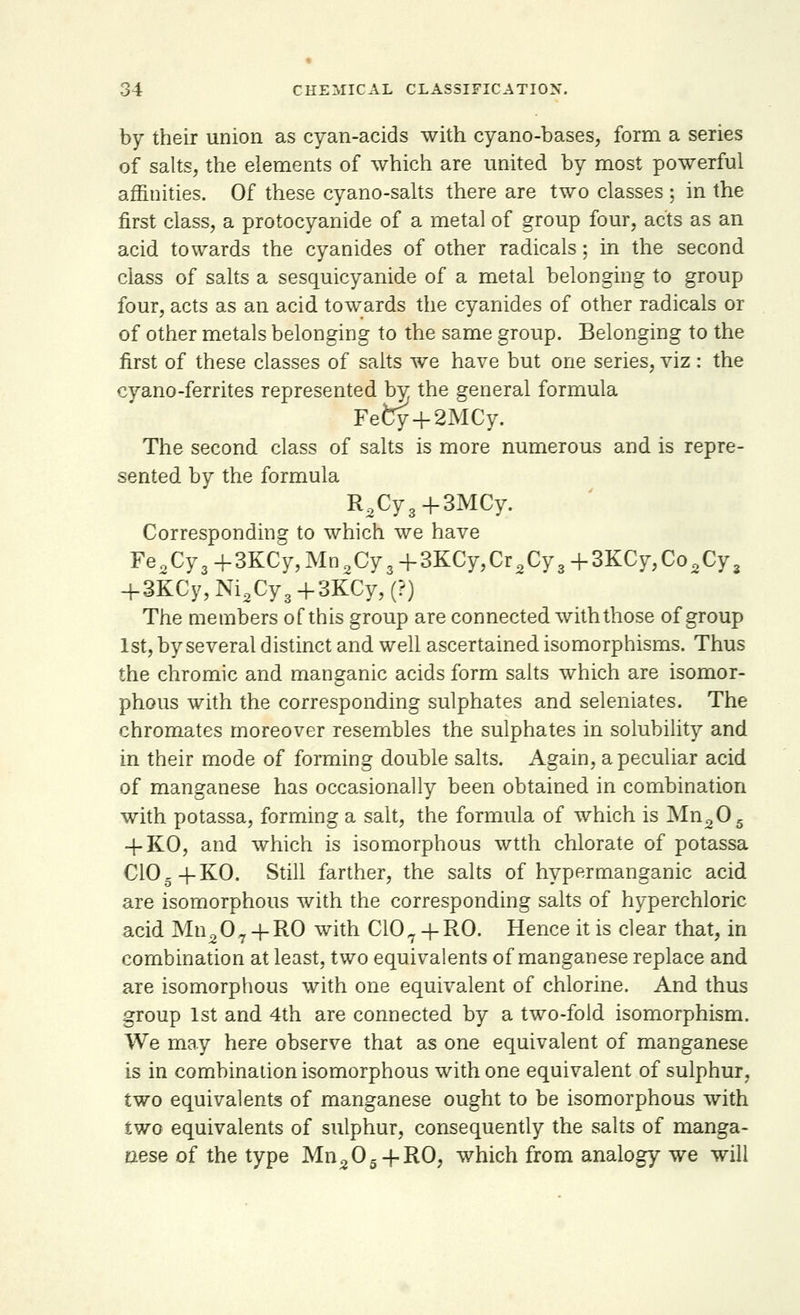 by their union as cyan-acids with cyano-bases, form a series of salts, the elements of which are united by most powerful affinities. Of these cyano-salts there are two classes; in the first class, a protocyanide of a metal of group four, acts as an acid towards the cyanides of other radicals; in the second class of salts a sesquicyanide of a metal belonging to group four, acts as an acid towards the cyanides of other radicals or of other metals belonging to the same group. Belonging to the first of these classes of salts we have but one series, viz: the cyano-ferrites represented by the general formula Fefcy+2MCy. The second class of salts is more numerous and is repre- sented by the formula R2Cy3+3MCy. Corresponding to which we have Fe2Cy3+3KCy,Mn2Cy3+3KCy,Cr2Cy3+3KCy,Co2Cy3 -f 3KCy, Ni2Cy3 +3KCy, (?) The members of this group are connected with those of group 1st, by several distinct and well ascertained isomorphisms. Thus the chromic and manganic acids form salts which are isomor- phous with the corresponding sulphates and seleniates. The chromates moreover resembles the sulphates in solubility and in their mode of forming double salts. Again, a peculiar acid of manganese has occasionally been obtained in combination with potassa, forming a salt, the formula of which is Mn20s 4-KO, and which is isomorphous wtth chlorate of potassa C1CL+KO. Still farther, the salts of hypermanganic acid are isomorphous with the corresponding salts of hyperchloric acid Mn207 + R0 with C107 + R0. Hence it is clear that, in combination at least, two equivalents of manganese replace and are isomorphous with one equivalent of chlorine. And thus group 1st and 4th are connected by a two-fold isomorphism. We may here observe that as one equivalent of manganese is in combination isomorphous with one equivalent of sulphur, two equivalents of manganese ought to be isomorphous with two equivalents of sulphur, consequently the salts of manga- nese of the type Mn205 + RO, which from analogy we will