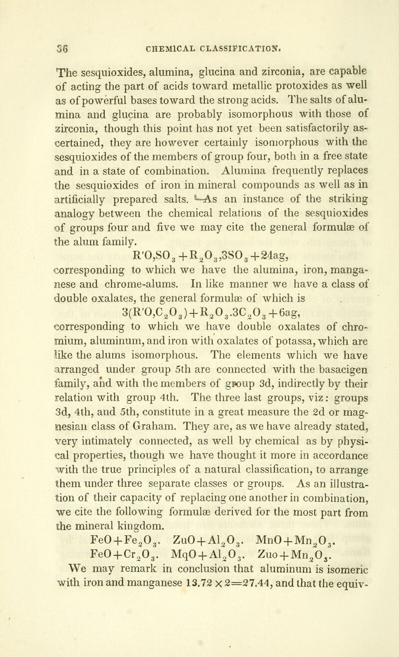 The sesquioxides, alumina, glucina and zirconia, are capable of acting the part of acids toward metallic protoxides as well as of powerful bases toward the strong acids. The salts of alu- mina and glucina are probably isomorphous with those of zirconia, though this point has not yet been satisfactorily as- certained, they are however certainly isomorphous with the sesquioxides of the members of group four, both in a free state and in a state of combination, Alumina frequently replaces the sesquioxides of iron in mineral compounds as well as in artificially prepared salts. ^-As an instance of the striking analogy between the chemical relations of the sesquioxides of groups four and five we may cite the general formulae of the alum family. R'0,S03+R203,3S03-{-2dag, corresponding to which we have the alumina, iron, manga- nese and chrome-alums. In like manner we have a class of double oxalates, the general formulae of which is 3(R'0,C203) + R203.3C203+6ag, corresponding to which we have double oxalates of chro- mium, aluminum, and iron with oxalates of potassa, which are like the alums isomorphous. The elements which we have arranged under group 5th are connected with the basacigen family, and with the members of group 3d, indirectly by their relation with group 4th. The three last groups, viz: groups 3d, 4th, and 5th, constitute in a great measure the 2d or mag- nesian class of Graham. They are, as we have already stated, very intimately connected, as well by chemical as by physi- cal properties, though we have thought it more in accordance with the true principles of a natural classification, to arrange them under three separate classes or groups. As an illustra- tion of their capacity of replacing one another in combination, we cite the following formulae derived for the most part from the mineral kingdom. Fe0 + Fe203. Zu0 + Al203. MnO-fMn203. FeO + Cr203. MqO + Al203. Zuo + Mn2Os. We may remark in conclusion that aluminum is isomeric with iron and manganese 13.72 x 2=27.44, and that the equiv-