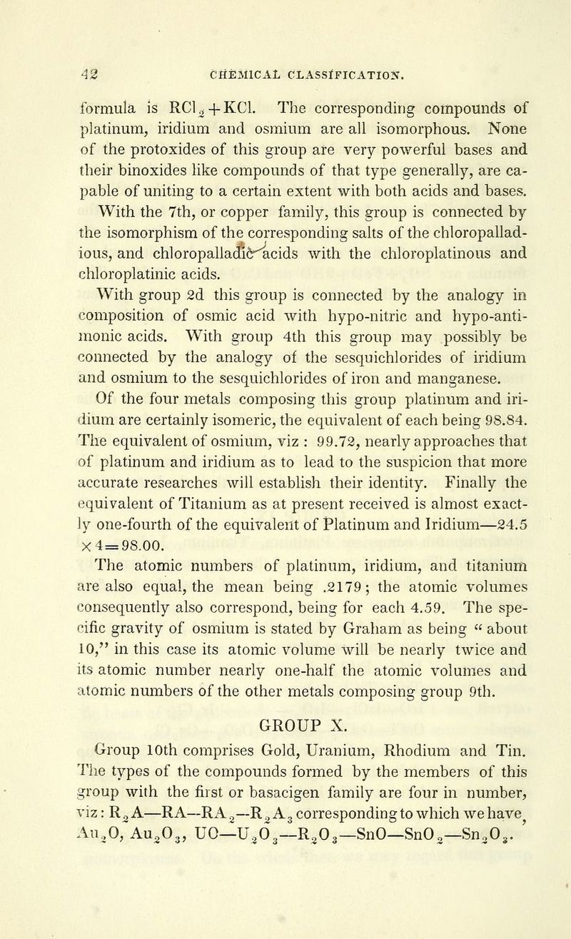 formula is RCU+KC1. The corresponding compounds of platinum, iridium and osmium are all isomorphous. None of the protoxides of this group are very powerful bases and their binoxides like compounds of that type generally, are ca- pable of uniting to a certain extent with both acids and bases. With the 7th, or copper family, this group is connected by the isomorphism of the corresponding salts of the chloropallad- ious, and chloropalladic^acids with the chloroplatinous and chloroplatinic acids. With group 2d this group is connected by the analogy in composition of osmic acid with hypo-nitric and hypo-anti- monic acids. With group 4th this group may possibly be connected by the analogy of the sesquichlorides of iridium and osmium to the sesquichlorides of iron and manganese. Of the four metals composing this group platinum and iri- dium are certainly isomeric, the equivalent of each being 98.84. The equivalent of osmium, viz : 99.72, nearly approaches that of platinum and iridium as to lead to the suspicion that more accurate researches will establish their identity. Finally the equivalent of Titanium as at present received is almost exact- ly one-fourth of the equivalent of Platinum and Iridium—24.5 X4=98.00. The atomic numbers of platinum, iridium, and titanium are also equal, the mean being .2179; the atomic volumes consequently also correspond, being for each 4.59. The spe- cific gravity of osmium is stated by Graham as being  about 10, in this case its atomic volume will be nearly twice and its atomic number nearly one-half the atomic volumes and atomic numbers of the other metals composing group 9th. GROUP X. Group 10th comprises Gold, Uranium, Rhodium and Tin. The types of the compounds formed by the members of this group with the first or basacigen family are four in number, viz: R2 A—RA—RA2—R2 A3 corresponding to which we have Au20, Au203, UO—U,63— R203— SnO—Sn02—Sn30,. '