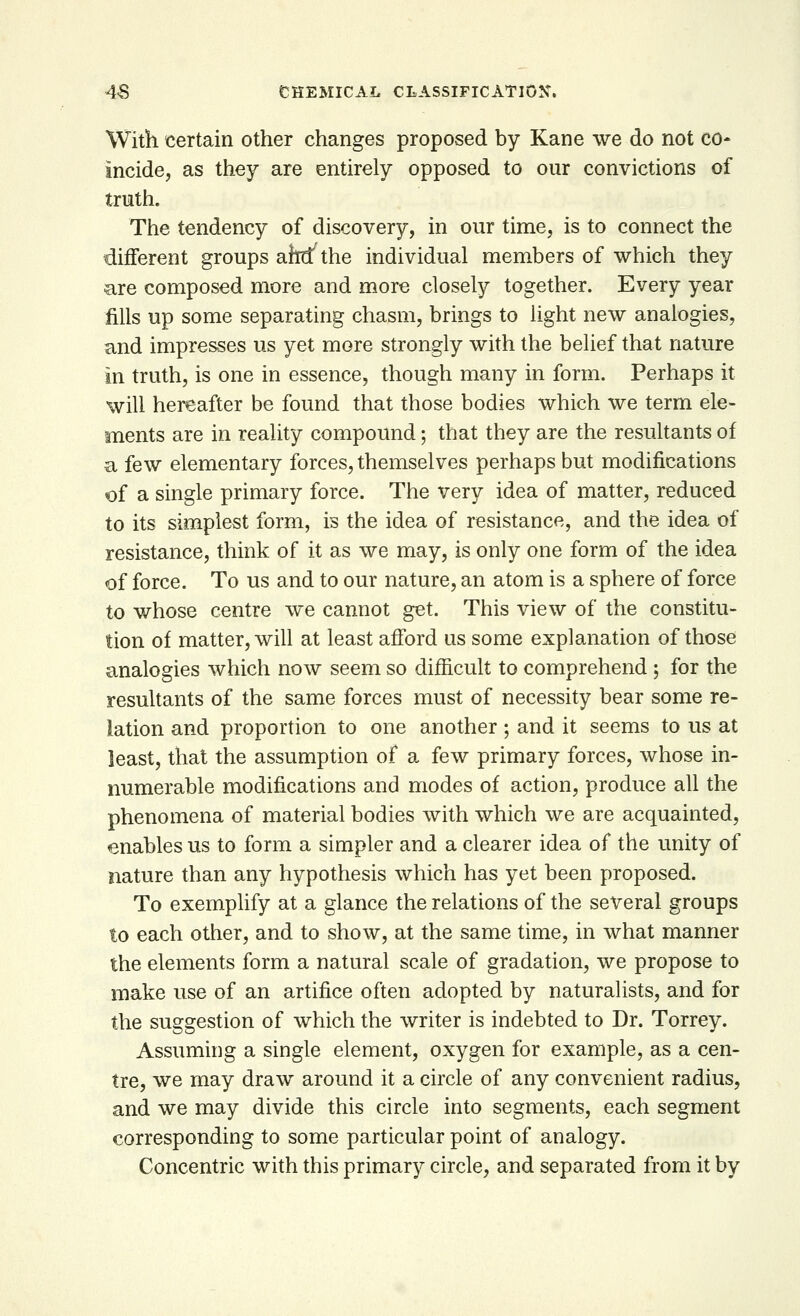 With certain other changes proposed by Kane we do not co- incide, as they are entirely opposed to our convictions of truth. The tendency of discovery, in our time, is to connect the different groups arflfthe individual members of which they are composed more and more closely together. Every year fills up some separating chasm, brings to light new analogies, and impresses us yet more strongly with the belief that nature in truth, is one in essence, though many in form. Perhaps it will hereafter be found that those bodies which we term ele- ments are in reality compound; that they are the resultants of a few elementary forces, themselves perhaps but modifications of a single primary force. The very idea of matter, reduced to its simplest form, is the idea of resistance, and the idea of resistance, think of it as we may, is only one form of the idea of force. To us and to our nature, an atom is a sphere of force to whose centre we cannot get. This view of the constitu- tion of matter, will at least afford us some explanation of those analogies which now seem so difficult to comprehend ; for the resultants of the same forces must of necessity bear some re- lation and proportion to one another ; and it seems to us at least, that the assumption of a few primary forces, whose in- numerable modifications and modes of action, produce all the phenomena of material bodies with which we are acquainted, enables us to form a simpler and a clearer idea of the unity of nature than any hypothesis which has yet been proposed. To exemplify at a glance the relations of the several groups to each other, and to show, at the same time, in what manner the elements form a natural scale of gradation, we propose to make use of an artifice often adopted by naturalists, and for the suggestion of which the writer is indebted to Dr. Torrey. Assuming a single element, oxygen for example, as a cen- tre, we may draw around it a circle of any convenient radius, and we may divide this circle into segments, each segment corresponding to some particular point of analogy. Concentric with this primary circle, and separated from it by