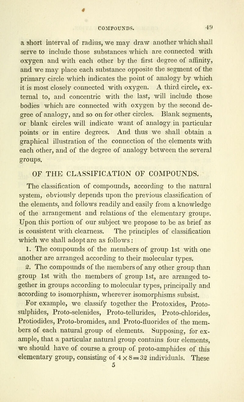 a short interval of radius, we may draw another which shall serve to include those substances which are connected with oxygen and with each other by the first degree of affinity, and we may place each substance opposite the segment of the primary circle which indicates the point of analogy by which it is most closely connected with oxygen. A third circle, ex- ternal to, and concentric with the last, will include those bodies which are connected with oxygen by the second de- gree of analogy, and so on for other circles. Blank segments, or blank circles will indicate want of analogy in particular points or in entire degrees. And thus we shall obtain a graphical illustration of the connection of the elements with each other, and of the degree of analogy between the several groups. OF THE CLASSIFICATION OF COMPOUNDS. The classification of compounds, according to the natural system, obviously depends upon the previous classification of the elements, and follows readily and easily from a knowledge of the arrangement and relations of the elementary groups. Upon this portion of our subject we propose to be as brief as is consistent with clearness. The principles of classification which we shall adopt are as follows : 1. The compounds of the members of group 1st with one another are arranged according to their molecular types. 2. The compounds of the members of any other group than group 1st with the members of group 1st, are arranged to- gether in groups according to molecular types, principally and according to isomorphism, wherever isomorphisms subsist. For example, we classify together the Protoxides, Proto- sulphides, Proto-selenides, Proto-tellurides, Proto-chlorides, Protiodides, Proto-bromides, and Proto-fluorides of the mem- bers of each natural group of elements. Supposing, for ex- ample, that a particular natural group contains four elements, we should have of course a group of proto-amphides of this elementary group, consisting of 4 x 8 = 32 individuals. These 5