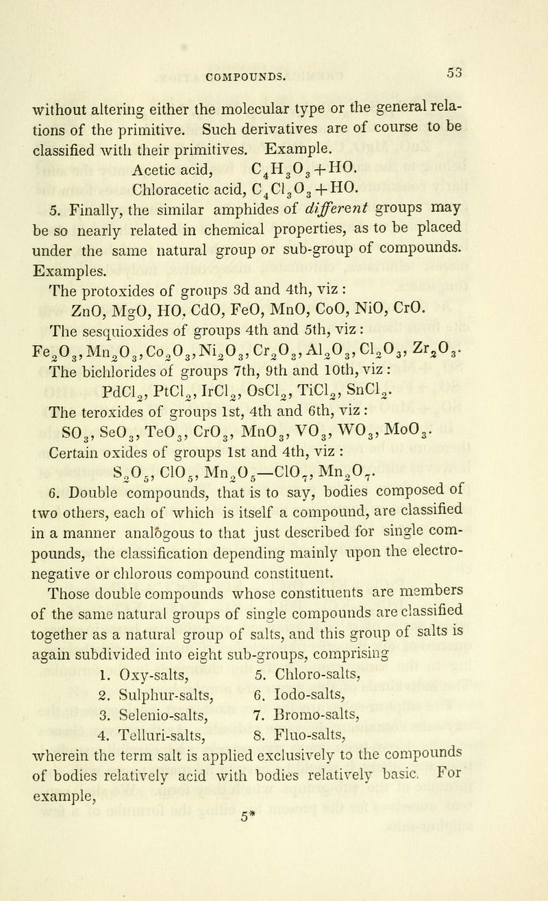 without altering either the molecular type or the general rela- tions of the primitive. Such derivatives are of course to be classified with their primitives. Example. Acetic acid, C4H303 +HO. Chloracetic acid, C4Cl303 + HO. 5. Finally, the similar amphides of different groups may be so nearly related in chemical properties, as to be placed under the same natural group or sub-group of compounds. Examples. The protoxides of groups 3d and 4th, viz : ZnO, MgO, HO. CdO, FeO, MnO, CoO, NiO, CrO. The sesquioxides of groups 4th and 5th, viz : Fe3Oa,Mna03,Co303,Ni303,Cr30„AlaO„Cl203,ZraOs. The bichlorides of groups 7th, 9th and 10th, viz : PdCl3, PtCl3, IrCl3, 0sCl3, TiCl3, SnCl3. The teroxides of groups 1st, 4th and 6th, viz : S03, Se03, Te03, Cr03, Mn03, V03, W03, Mo03. Certain oxides of groups 1st and 4th, viz : S„0-, CIO., Mno0,—C107, Mno07. 6. Double compounds, that is to say, bodies composed of two others, each of which is itself a compound, are classified in a manner analogous to that just described for single com- pounds, the classification depending mainly upon the electro- negative or chlorous compound constituent. Those double compounds whose constituents are members of the same natural groups of single compounds are classified together as a natural group of salts, and this group of salts is again subdivided into eight sub-groups, comprising 1. Oxy-salts, 5. Chloro-salts, 2. Sulphur-salts, 6. Iodo-salts, 3. Selenio-salts, 7. Bromo-salts, 4. Telluri-salts, 8. Fluo-salts, wherein the term salt is applied exclusively to the compounds of bodies relatively acid with bodies relatively basic. For example, 5*