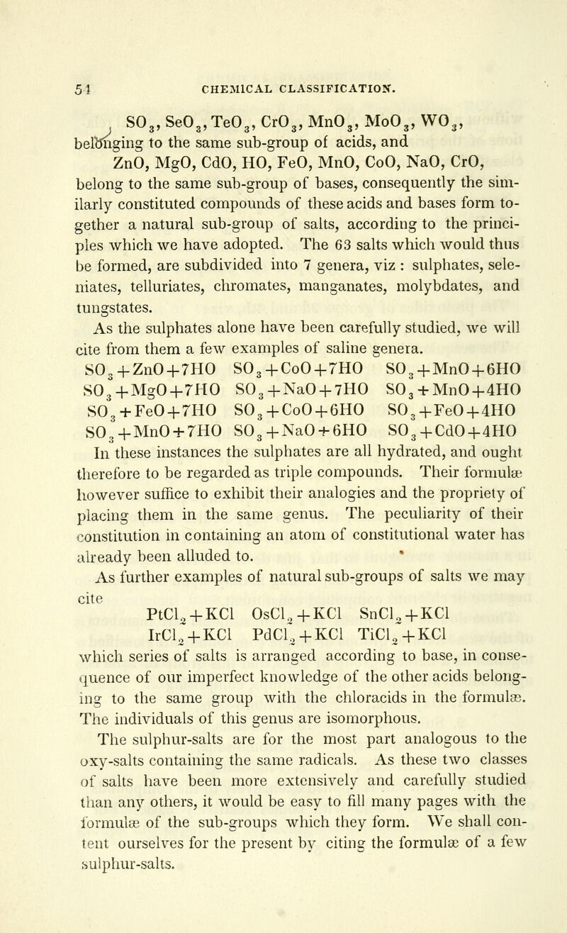 S03, SeO„ Te03, Cr03, Mn03, Mo03, W03, beftmging to the same sub-group of acids, and ZnO, MgO, CdO, HO, FeO, MnO, CoO, NaO, CrO, belong to the same sub-group of bases, consequently the sim- ilarly constituted compounds of these acids and bases form to- gether a natural sub-group of salts, according to the princi- ples which we have adopted. The 63 salts which would thus be formed, are subdivided into 7 genera, viz : sulphates, sele- niates, telluriates, chromates, manganates, molybdates, and tungstates. As the sulphates alone have been carefully studied, we will cite from them a few examples of saline genera. S03+ZnO + 7HO $03+CoO + 7HO S03+MnO + 6HO S03° + MgO+7HO S03+NaO + 7HO S03 + MnO+4HO S03 + FeO + 7HO S03 + CoO + 6HO S03+FeO-f4HO S03+MnO + 7HO S03+NaO + 6HO S03 + CdO+4HO In these instances the sulphates are all hydrated, and ought therefore to be regarded as triple compounds. Their formulae however suffice to exhibit their analogies and the propriety of placing them in the same genus. The peculiarity of their constitution in containing an atom of constitutional water has already been alluded to. As further examples of natural sub-groups of salts we may cite PtCl0+KCl OsCl„+KCl SnCl2 + KCl IrCl~+KCl PdcC+KCl TicC+KCl which series of salts is arranged according to base, in conse- quence of our imperfect knowledge of the other acids belong- ing to the same group with the chloracids in the formulas. The individuals of this genus are isomorphous. The sulphur-salts are for the most part analogous to the oxy-salts containing the same radicals. As these two classes of salts have been more extensively and carefully studied than any others, it would be easy to fill many pages with the formulae of the sub-groups which they form. We shall con- tent ourselves for the present by citing the formulae of a few sulphur-salts.
