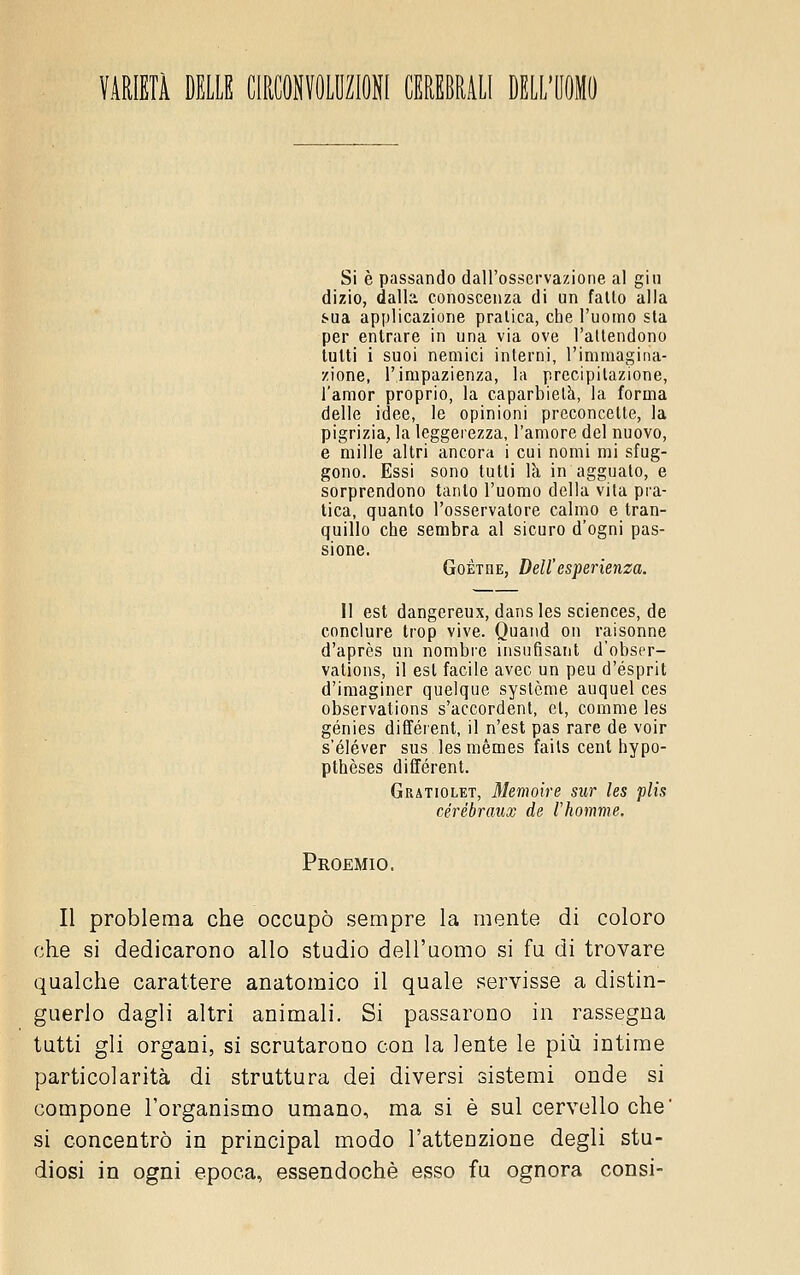 VARIETÀ DELLE CIRCONVOLUZIONI CEREBRALI DELL'UOMO Si è passando dall'osservazione al gin dizio, dalla conoscenza di un fallo alla sua applicazione pralica, che l'uomo sia per entrare in una via ove l'atlendono tulli i suoi nemici interni, l'immagina- zione, l'impazienza, la precipitazione, l'amor proprio, la caparbietà, la forma delle idee, le opinioni preconcette, la pigrizia, la leggerezza, l'amore del nuovo, e mille altri ancora i cui nomi mi sfug- gono. Essi sono tulli là in agguato, e sorprendono tanto l'uomo della vita pra- tica, quanto l'osservatore calmo e tran- quillo che sembra al sicuro d'ogni pas- sione. Goethe, Dell'espeiienza. Il est dangereux, dansles sciences, de conciare trop vive. Quand on raisonne d'après un nombre insufisant d'obscr- vations, il est facile avec un peu d'esprit d'imaginer quelque systcme auquel ces observations s'accordenl, et, comme les génies différenl, il n'est pas rare de voir s'éléver sus lesmèmes faits cent hypo- pthèses différenl. Grìtiolet, Memoìre sur les plis cérébraux de l'homme. Proemio. Il problema che occupò sempre la mente di coloro che si dedicarono allo studio dell'uomo si fu di trovare qualche carattere anatomico il quale servisse a distin- guerlo dagli altri animali. Si passarono in rassegna tutti gli organi, si scrutarono con la lente le piìi intime particolarità di struttura dei diversi sistemi onde si compone l'organismo umano, ma si è sul cervello che' si concentrò in principal modo l'attenzione degli stu- diosi in ogni epoca, essendoché esso fu ognora consi-