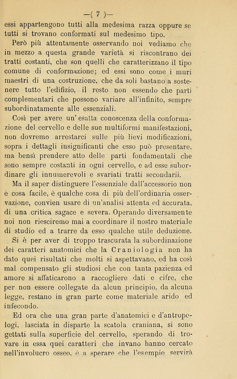 essi appartengono tutti alla medesima razza oppure se tutti si trovano conformati sul medesimo tipo. Però più attentamente osservando noi vediamo che in mezzo a questa grande varietà si riscontrano dei tratti costanti, che son quelli che caratterizzano il tipo comune di conformazione; ed essi sono come i muri maestri di una costruzione, che da soli bastano a soste- nere tutto l'edifizio, il resto non essendo che parti complementari che possono variare all'infinito, sempre subordinatamente alle essenziali. Così per avere un' esalta conoscenza della conforma- zione del cervello e delle sue multiformi manifestazioni, non dovremo arrestarci sulle più lievi modificazioni, sopra i dettagli insignificanti che esso può presentare, ma bensì prendere atto delle parti fondamentali che sono sempre costanti in ogni cervello, e ad esse subor- dinare gli innumerevoli e svariati tratti secondarii. Ma il saper distinguere l'essenziale dall'accessorio non è cosa facile, è qualche cosa di più dell'ordinaria osser- vazione, convien usare di un'analisi attenta ed accurata, di una critica sagace e severa. Operando diversamente noi non riesciremo mai a coordinare il nostro materiale di studio ed a trarre da esso qualche utile deduzione. Si è per aver di troppo trascurata la subordinazione dei caratteri anatomici che la Craniologia non ha dato quei risultati che molti si aspettavano, ed ha così mal compensato gli studiosi che con tanta pazienza ed amore si affaticarono a raccogliere dati e cifre, che per non essere collegate da alcun principio, da alcuna legge, restano in gran parte come materiale arido ed infecondo. Ed ora che una gran parte d'anatomici e d'antropo- logi, lasciata in disparte la scatola craniana, si sono gettati sulla superficie del cervello, sperando di tro- vare in essa quei caratteri che invano hanno cercato nell'involucro osseo, è a sperare che l'esempio servirà