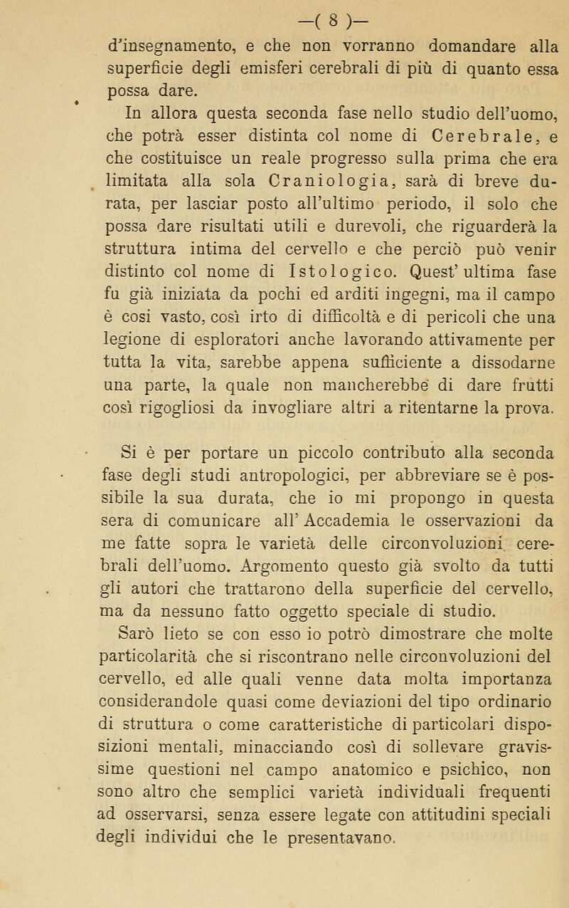 -(8)- d'insegnamento, e che non vorranno domandare alla superfìcie degli emisferi cerebrali di piii di quanto essa possa dare. In allora questa seconda fase nello stadio dell'uomo, che potrà esser distinta col nome di Cerebrale, e che costituisce un reale progresso sulla prima che era limitata alla sola Craniologia, sarà di breve du- rata, per lasciar posto all'ultimo periodo, il solo che possa dare risultati utili e durevoli, che riguarderà la struttura intima del cervello e che perciò può venir distinto col nome di Istologico. Quest'ultima fase fu già iniziata da pochi ed arditi ingegni, ma il campo è cosi vasto, così irto di difficoltà e di pericoli che una legione di esploratori anche lavorando attivamente per tutta la vita, sarebbe appena sufficiente a dissodarne una parte, la quale non mancherebbe di dare frutti così rigogliosi da invogliare altri a ritentarne la prova. Si è per portare un piccolo contributo alla seconda fase degli studi antropologici, per abbreviare se è pos- sibile la sua durata, che io mi propongo in questa sera di comunicare all' Accademia le osservazioni da me fatte sopra le varietà delle circonvoluzioni cere- brali dell'uomo. Argomento questo già svolto da tutti gli autori che trattarono della superfìcie del cervello, ma da nessuno fatto oggetto speciale di studio. Sarò lieto se con esso io potrò dimostrare che molte particolarità che si riscontrano nelle circonvoluzioni del cervello, ed alle quali venne data molta importanza considerandole quasi come deviazioni del tipo ordinario di struttura o come caratteristiche di particolari dispo- sizioni mentali, minacciando così di sollevare gravis- sime questioni nel campo anatomico e psichico, non sono altro che semplici varietà individuali frequenti ad osservarsi, senza essere legate con attitudini speciali degli individui che le presentavano.