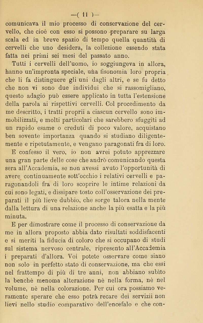 comunicava il mio processo di conservazione del cer- vello, che cioè con esso si possono preparare su larga scala ed in breve spazio di tempo quella quantità di cervelli che uno desidera, la collezione essendo stata fatta nei primi sei mesi del passato anno. Tutti i cervelli deiruorao, io soggiungeva in allora, hanno un'impronta speciale, una fisonomia loro propria che li fa distinguere gli uni dagli altri, e se fu detto che non vi sono due individui che si rassomigliano, questo adagio può essere applicato in tutta l'estensione della parola ai rispettivi cervelli. Col procedimento da me descrìtto, i tratti proprii a ciascun cervello sono im- mobilizzati, e molti particolari che sarebbero sfuggiti ad un rapido esame o creduti di poco valore, acquistano ben sovente importanza quando si studiano diligente- mente e ripetutamente, e vengano paragonati fra di loro. E confesso il vero, io non avrei potuto apprezzare una gran parte delle cose che andrò comunicando questa sera all'Accademia, se non avessi avuto l'opportunità di avere continuamente sott'occhio i relativi cervelli e pa- ragonandoli fra di loro scoprire le intime relazioni da cui sono legati, e dissipare tosto coU'osservazione dei pre- parati il più lieve dubbio, che sorge talora nella mente dalla lettura di una relazione anche la più esatta e la più minuta. E per dimostrare come il processo di conservazione da me in allora proposto abbia dato risultati soddisfacenti e si meriti la fiducia di coloro che si occupano di studi sul sistema nervoso centrale, ripresento all'Accademia i preparati d'allora. Voi potete osservare come siano non solo in perfetto stato di conservazione, ma che essi nel frattempo di più di tre anni, non abbiano subito la benché menoma alterazione né nella forma, né nel volume, né nella colorazione. Per cui ora possiamo ve- ramente sperare che esso potrà recare dei servizii non lievi nello studio comparativo dell'encefalo e che con-