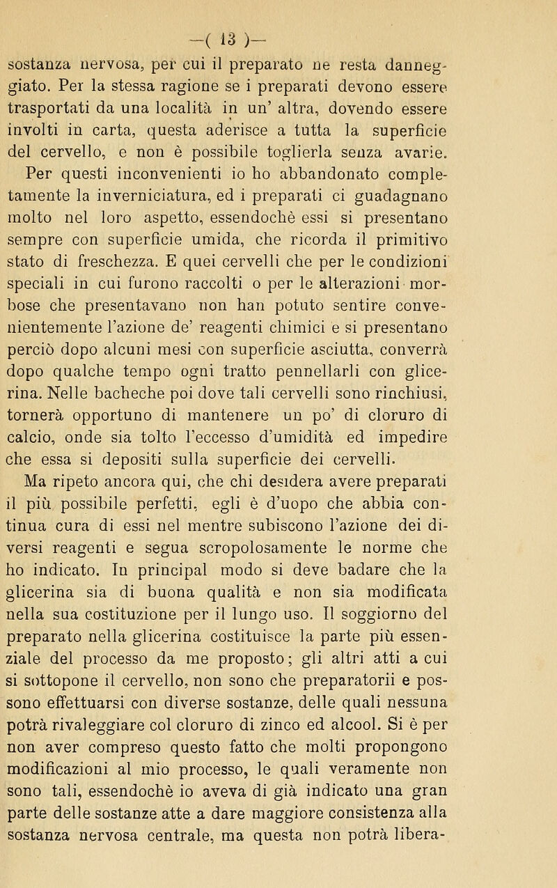 sostanza nervosa, pei* cui il preparato ne resta danneg- giato. Per la stessa ragione se i preparati devono essere trasportati da una località in un' altra, dovendo essere involti in carta, questa aderisce a tutta la superficie del cervello, e non è possibile toglierla senza avarie. Per questi inconvenienti io ho abbandonato comple- tamente la inverniciatura, ed i preparati ci guadagnano molto nel loro aspetto, essendoché essi si presentano sempre con superficie umida, che ricorda il primitivo stato di freschezza. E quei cervelli che per le condizioni speciali in cui furono raccolti o per le alterazioni mor- bose che presentavano non han potuto sentire conve- nientemente l'azione de' reagenti chimici e si presentano perciò dopo alcuni mesi con superficie asciutta, converrà dopo qualche tempo ogni tratto pennellarli con glice- rina. Nelle bacheche poi dove tali cervelli sono rinchiusi, tornerà opportuno di mantenere un po' di cloruro di calcio, onde sia tolto l'eccesso d'umidità ed impedire che essa si depositi sulla superficie dei cervelli. Ma ripeto ancora qui, che chi desidera avere preparati il pili possibile perfetti, egli è d'uopo che abbia con- tinua cura di essi nel mentre subiscono l'azione dei di- versi reagenti e segua scropolosamente le norme che ho indicato. In principal modo si deve badare che la glicerina sia di buona qualità e non sia modificata nella sua costituzione per il lungo uso. Il soggiorno del preparato nella glicerina costituisce la parte più essen- ziale del processo da me proposto ; gli altri atti a cui si sottopone il cervello, non sono che preparatorii e pos- sono ejffettuarsi con diverse sostanze, delle quali nessuna potrà rivaleggiare col cloruro di zinco ed alcool. Si è per non aver compreso questo fatto che molti propongono modificazioni al mio processo, le quali veramente non sono tali, essendoché io aveva di già indicato una gran parte delle sostanze atte a dare maggiore consistenza alla sostanza nervosa centrale, ma questa non potrà libera-