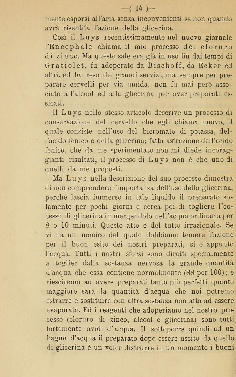 mente esporsi all'aria senza inconvenienti se non quando avrà risentita l'azione della glicerina. Così il Luys recentissimamente nel nuovo giornale l'Encephale chiama il mio processo dèi cloruro di zinco. Ma questo sale era già in uso fin dai tempi di Gratiolet, fu adoperato da Bischoff, da Ecker ed altri, ed ha reso dei grandi servizi, ma sempre per pre- parare cervelli per via umida, non fu mai però asso- ciato all'alcool ed alla glicerina per aver preparati es- sicati. Il Luys nello stesso articolo descrive un processo di conservazione del cervello che egli chiama nuovo, il quale consiste nell'uso del bicromato di potassa, del- l'acido fenico e della glicerina; fatta astrazione dell'acido fenico, che da me sperimentato non mi diede incorag- gianti risultati, il processo di Luys non è che uno di quelli da me proposti. Ma Luys nella descrizione del suo processo dimostra di non comprendere l'importanza dell'uso della glicerina, perchè lascia immerso in tale liquido il preparato so- lamente per pochi giorni e cerca poi di togliere l''ec- cesso di glicerina immergendolo nell'acqua ordinaria per 8 0 10 minuti. Questo atto è del tutto irrazionale. Se vi ha un nemico del quale dobbiamo temere l'azione per il buon esito dei nostri preparati, si è appunto l'acqua. Tutti i nostri sforzi sono diretti specialmente a toglier dalla sostanza nervosa la grande quantità d'acqua che essa contiene normalmente (88 per 100) ; e riesciremo ad avere preparati tanto piìi perfetti quanto maggiore sarà la quantità d'acqua che noi potremo estrarre e sostituire con altra sostanza non atta ad essere evaporata. Ed i reagenti che adoperiamo nel nostro pro- cesso (cloruro di zinco, alcool e glicerina) sono tutti fortemente avidi d'acqua. Il sottoporre quindi ad un bagno d'acqua il preparato dopo essere uscito da quello di glicerina è un voler distrurre m un momento i buoni