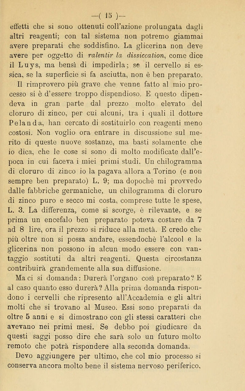 effetti che si sono ottenuti coll'azione prolungata dagli altri reagenti; con tal sistema non potremo giammai avere preparati che soddisfino. La glicerina non deve avere per oggetto di ralentir la dissiccation, come dice il Luys, ma bensì di impedirla; se il cervello si es- sica, se la superfìcie si fa asciutta, non è ben preparato. Il rimprovero più grave che venne fatto al mio pro- cesso si è d'essere troppo dispendioso. E questo dipen- deva in gran parte dal prezzo molto elevato del cloruro di zinco, per cui alcuni, tra i quali il dottore P e land a, han cercato di sostituirlo con reagenti meno costosi. Non voglio ora entrare in discussione sul me- rito di queste nuove sostanze, ma basti solamente che io dica, che le cose si sono di molto modificate dall'e- poca in cui faceva i miei primi studi. Un chilogramma di cloruro di zinco io la pagava allora a Torino (e non sempre ben preparato) L. 9; ma dopoché mi provvedo dalle fabbriche germaniche, un chilogramma di cloruro di zinco puro e secco mi costa, comprese tutte le spese, L. 3. La differenza, come si scorge, è rilevante, e se prima un encefalo ben preparato poteva costare da 7 ad 8 lire, ora il prezzo si riduce alla metà. E credo che pili oltre non si possa andare, essendoché l'alcool e la glicerina non possono in alcun modo essere con van- taggio sostituti da altri reagenti. Questa circostanza contribuirà grandemente alla sua diffusione. Ma ci si domanda: Durerà l'organo così preparato? E al caso quanto esso durerà? Alla prima domanda rispon- dono i cervelli che ripresento all'Accademia e gli altri molti che si trovano al Museo. Essi sono preparati da oltre 5 anni e si dimostrano con gli stessi caratteri che avevano nei primi mesi. Se debbo poi giudicare da questi saggi posso dire che sarà solo un futuro molto remoto che potrà rispondere alla seconda domanda. Devo aggiungere per ultimo, che col mio processo si conserva ancora molto bene il sistema nervoso periferico,