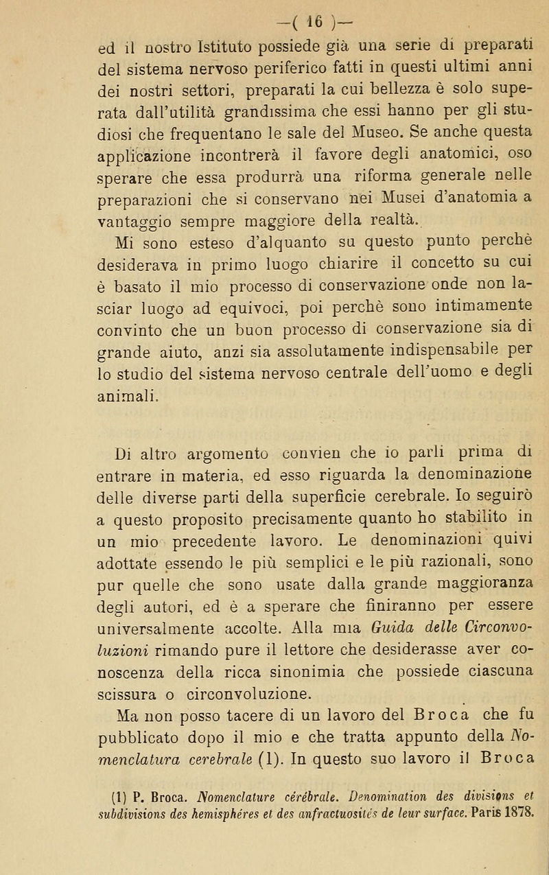 ed il nostro Istituto possiede già una serie di preparati del sistema nervoso periferico fatti in questi ultimi anni dei nostri settori, preparati la cui bellezza è solo supe- rata dall'utilità grandissima che essi hanno per gli stu- diosi che frequentano le sale del Museo. Se anche questa applicazione incontrerà il favore degli anatomici, oso sperare che essa produrrà una riforma generale nelle preparazioni che si conservano nei Musei d'anatomia a vantaggio sempre maggiore della realtà. Mi sono esteso d'alquanto su questo punto perchè desiderava in primo luogo chiarire il concetto su cui è basato il mio processo di conservazione onde non la- sciar luogo ad equivoci, poi perchè sono intimamente convinto che un buon processo di conservazione sia di grande aiuto, anzi sia assolutamente indispensabile per lo studio del sistema nervoso centrale dell'uomo e degli animali. Di altro argomento convien che io parli prima di entrare in materia, ed esso riguarda la denominazione delle diverse parti della superficie cerebrale. Io seguirò a questo proposito precisamente quanto ho stabilito in un mio precedente lavoro. Le denominazioni quivi adottate essendo le piii semplici e le più razionali, sono pur quelle che sono usate dalla grande maggioranza degli autori, ed è a sperare che finiranno per essere universalmente accolte. Alla mia Guida delle Circonvo- luzioni rimando pure il lettore che desiderasse aver co- noscenza della ricca sinonimia che possiede ciascuna scissura o circonvoluzione. Ma non posso tacere di un lavoro del Broca che fu pubblicato dopo il mio e che tratta appunto della No- menclatura cerebrale (I). In questo suo lavoro il Broca (1) P. Broca. Nomenclature cerebrale. Denomination des divisions et subdivisions des hemisphéres et des anfractuosilés de leur surface. Paris 1878.