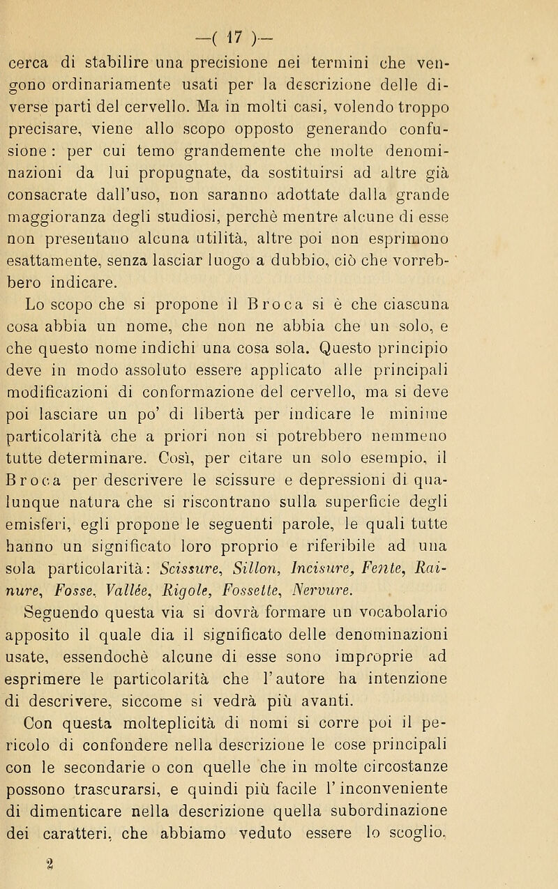 cerca di stabilire una precisione nei termini che ven- gono ordinariamente usati per la descrizione delle di- verse parti del cervello. Ma in molti casi, volendo troppo precisare, viene allo scopo opposto generando confu- sione : per cui temo grandemente che molte denomi- nazioni da lui propugnate, da sostituirsi ad altre già consacrate dall'uso, non saranno adottate dalla grande maggioranza degli studiosi, perchè mentre alcune di esse non presentano alcuna utilità, altre poi non esprimono esattamente, senza lasciar luogo a dubbio, ciò che vorreb- bero indicare. Lo scopo che si propone il Broca si è che ciascuna cosa abbia un nome, che non ne abbia che un solo, e che questo nome indichi una cosa sola. Questo principio deve in modo assoluto essere applicato alle principali modificazioni di conformazione del cervello, ma si deve poi lasciare un po' di libertà per indicare le minime particolarità che a priori non si potrebbero nemmeno tutte determinare. Così, per citare un solo esempio, il Broca per descrivere le scissure e depressioni di qua- lunque natura che si riscontrano sulla superficie degli emisferi, egli propone le seguenti parole, le quali tutte hanno un significato loro proprio e riferibile ad una sola particolarità: Scissure, Sillon, Incisnre, Fe7ite, Rai- nure. Fosse, Vallèe, Rigole, Fossette, Nervure. Seguendo questa via si dovrà formare un vocabolario apposito il quale dia il significato delle denominazioni usate, essendoché alcune di esse sono improprie ad esprimere le particolarità che l'autore ha intenzione di descrivere, siccome si vedrà piii avanti. Con questa molteplicità di nomi si corre poi il pe- ricolo di confondere nella descrizione le cose principali con le secondarie o con quelle che in molte circostanze possono trascurarsi, e quindi più facile l'inconveniente di dimenticare nella descrizione quella subordinazione dei caratteri, che abbiamo veduto essere lo scoglio.