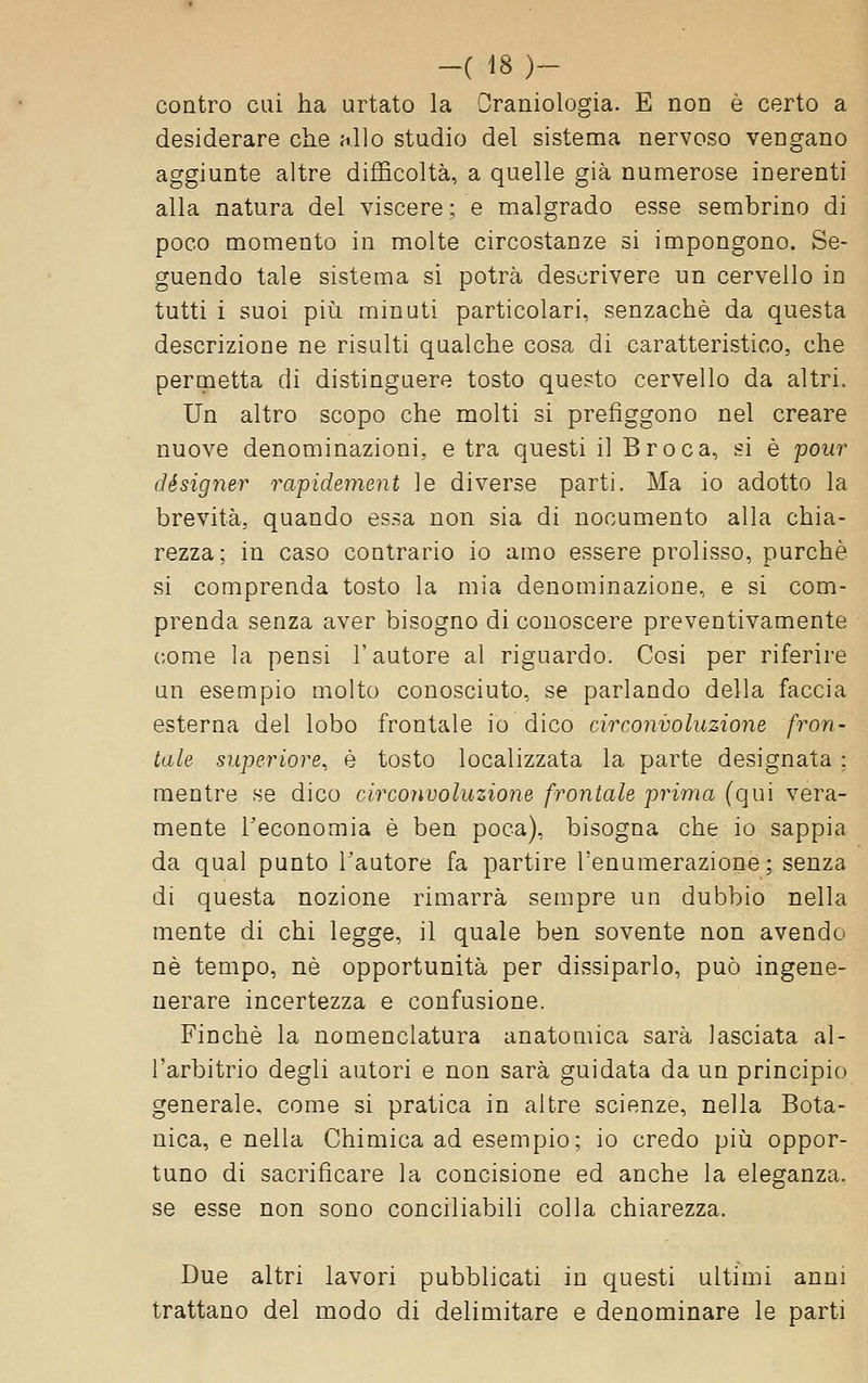 contro cui ha urtato la Oraniologia. E non è certo a desiderare che -Aio studio del sistema nervoso vengano aggiunte altre difficoltà, a quelle già numerose inerenti alla natura del viscere ; e malgrado esse sembrino di poco momento in molte circostanze si impongono. Se- guendo tale sistema si potrà descrivere un cervello in tutti i suoi più minuti particolari, senzachè da questa descrizione ne risulti qualche cosa di caratteristico, che permetta di distinguere tosto questo cervello da altri. Un altro scopo che molti si prefìggono nel creare nuove denominazioni, e tra questi il Broca, si è pour designer rapidement le diverse parti. Ma io adotto la brevità, quando essa non sia di nocumento alla chia- rezza; in caso contrario io amo essere prolisso, purché si comprenda tosto la mia denominazione, e si com- prenda senza aver bisogno di conoscere preventivamente come la pensi l'autore al riguardo. Cosi per riferire un esempio molto conosciuto, se parlando della faccia esterna del lobo frontale io dico circonvoluzione fron- tale superiore, è tosto localizzata la parte designata ; mentre se dico circonvoluzione frontale prima (qui vera- mente Teconomia è ben poca), bisogna che io sappia da qual punto l'autore fa partire l'enumerazione; senza di questa nozione rimarrà sempre un dubbio nella mente di chi legge, il quale ben sovente non avendo né tempo, né opportunità per dissiparlo, può ingene- nerare incertezza e confusione. Finché la nomenclatura anatomica sarà lasciata al- l'arbitrio degli autori e non sarà guidata da un principio generale, come si pratica in altre scienze, nella Bota- nica, e nella Chimica ad esempio; io credo più oppor- tuno di sacrificare la concisione ed anche la eleganza, se esse non sono conciliabili colla chiarezza. Due altri lavori pubblicati in questi ultimi anni trattano del modo di delimitare e denominare le parti