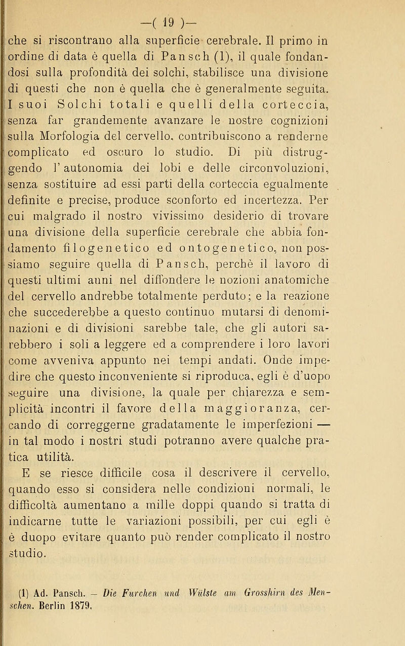 che si riscontrano alla superficie cerebrale. Il primo in ordine di data è quella di Pan seh (1), il quale fondan- dosi sulla profondità dei solchi, stabilisce una divisione di questi che non è quella che è generalmente seguita. I suoi Solchi totali e quelli della corteccia, senza far grandemente avanzare le nostre cognizioni sulla Morfologia del cervello, contribuiscono a renderne complicato ed oscuro lo studio. Di più distrug- gendo l'autonomia dei lobi e delle circonvoluzioni, senza sostituire ad essi parti della corteccia egualmente definite e precise, produce sconforto ed incertezza. Per cui malgrado il nostro vivissimo desiderio di trovare una divisione della superficie cerebrale che abbia fon- damento filogenetico ed on to gè n etico, non pos- siamo seguire quella di Pansch, perchè il lavoro di questi ultimi anni nel diffondere le nozioni anatomiche del cervello andrebbe totalmente perduto; e la reazione che succederebbe a questo continuo mutarsi di denomi- nazioni e di divisioni sarebbe tale, che gli autori sa- rebbero i soli a leggere ed a comprendere i loro lavori come avveniva appunto nei tempi andati. Onde impe- dire che questo inconveniente si riproduca, egli è d'uopo seguire una divisione, la quale per chiarezza e sem- plicità incontri il favore della maggioranza, cer- cando di correggerne gradatamente le imperfezioni — in tal modo i nostri studi potranno avere qualche pra- tica utilità. E se riesce difficile cosa il descrivere il cervello, quando esso si considera nelle condizioni normali, le difficoltà aumentano a mille doppi quando si tratta di indicarne tutte le variazioni possibili, per cui egli è è duopo evitare quanto può render complicato il nostro studio. (1) Ad. Pansch. - Die Furchen und Wulste am Grosshirn des Men- schen. Berlin 1879,