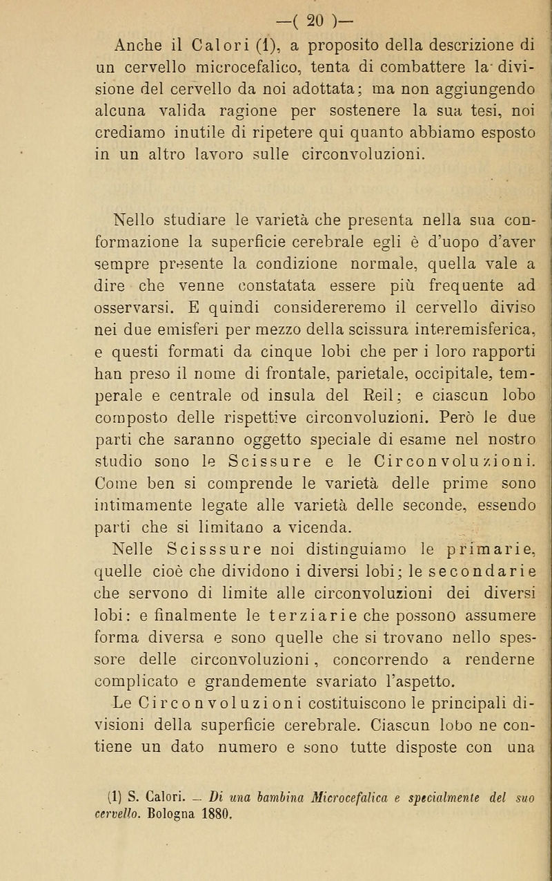 Anche il Calori (1), a proposito della descrizione di un cervello microcefalico, tenta di combattere la- divi- sione del cervello da noi adottata; ma non aggiungendo alcuna valida ragione per sostenere la sua tesi, noi crediamo inutile di ripetere qui quanto abbiamo esposto in un altro lavoro sulle circonvoluzioni. Nello studiare le varietà che presenta nella sua con- formazione la superficie cerebrale egli è d'uopo d'aver sempre presente la condizione normale, quella vale a dire che venne constatata essere più frequente ad osservarsi. E quindi considereremo il cervello diviso nei due emisferi per mezzo della scissura interemisferica, e questi formati da cinque lobi che per i loro rapporti han preso il nome di frontale, parietale, occipitale, tem- perale e centrale od insula del Reil; e ciascun lobo composto delle rispettive circonvoluzioni. Però le due parti che saranno oggetto speciale di esame nel nostro studio sono le Scissure e le Circonvoluzioni. Come ben si comprende le varietà delle prime sono intimamente legate alle varietà delle seconde, essendo parti che si limitano a vicenda. Nelle Scisssure noi distinguiamo le primarie, quelle cioè che dividono i diversi lobi; le secondarie che servono di limite alle circonvoluzioni dei diversi lobi: e finalmente le terziarie che possono assumere forma diversa e sono quelle che si trovano nello spes- j sore delle circonvoluzioni, concorrendo a renderne complicato e grandemente svariato l'aspetto. Le Circonvoluzioni costituiscono le principali di- visioni della superficie cerebrale. Ciascun lobo ne con- tiene un dato numero e sono tutte disposte con una (1) S. Calori. _ Di una bambina Microcefalica e specialmente del suo cervello. Bologna 1880.