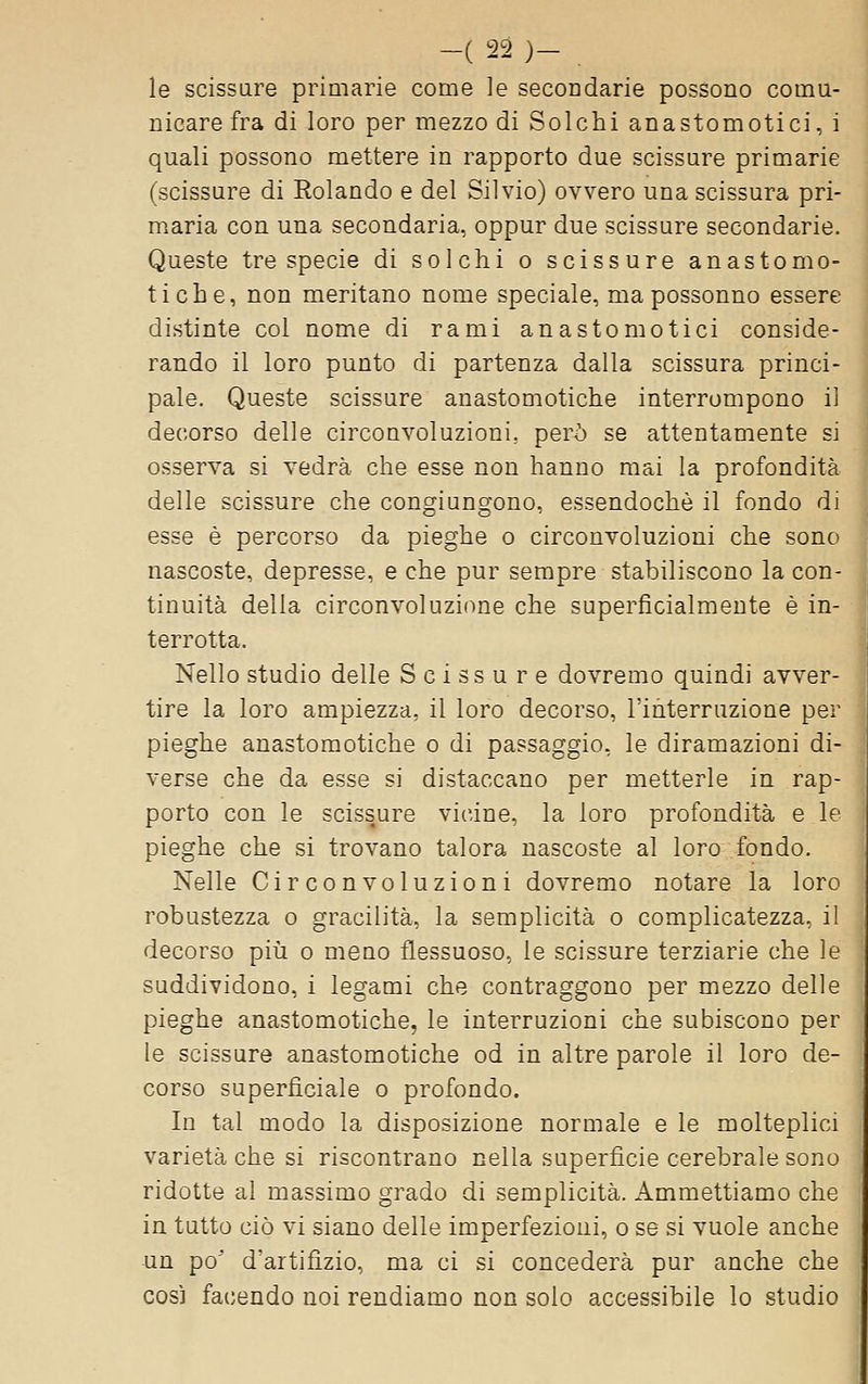 le scissure primarie come le secondarie possono comu- nicare fra di loro per mezzo di Solchi anastomotici, i quali possono mettere in rapporto due scissure primarie (scissure di Rolando e del Silvio) ovvero una scissura pri- maria con una secondaria, oppur due scissure secondarie. Queste tre specie di solchi o scissure anastomo- tiche, non meritano nome speciale, mapossonno essere distinte col nome di rami anastomotici conside- rando il loro punto di partenza dalla scissura princi- pale. Queste scissure anastomotiche interrompono il decorso delle circonvoluzioni, però se attentamente si osserva si vedrà che esse non hanno mai la profondità delle scissure che congiungono, essendoché il fondo di esse è percorso da pieghe o circonvoluzioni che sono nascoste, depresse, e che pur sempre stabiliscono la con- tinuità della circonvoluzione che superficialmente è in- terrotta. Nello studio delle Scissure dovremo quindi avver- tire la loro ampiezza, il loro decorso, l'interruzione per pieghe anastomotiche o di passaggio, le diramazioni di- verse che da esse si distaccano per metterle in rap- porto con le scissure vicine, la loro profondità e le pieghe che si trovano talora nascoste al loro fondo. Nelle Circonvoluzioni dovremo notare la loro robustezza o gracilità, la semplicità o complicatezza, il decorso più o meno flessuoso, le scissure terziarie che le suddividono, i legami che contraggono per mezzo delle pieghe anastomotiche, le interruzioni che subiscono per le scissure anastomotiche od in altre parole il loro de- corso superficiale o profondo. In tal modo la disposizione normale e le molteplici varietà che si riscontrano nella superficie cerebrale sono ridotte al massimo grado di semplicità. Ammettiamo che in tutto ciò vi siano delle imperfezioui, o se si vuole anche un po^ d'artifizio, ma ci si concederà pur anche che così fa(;endo noi rendiamo non solo accessibile lo studio