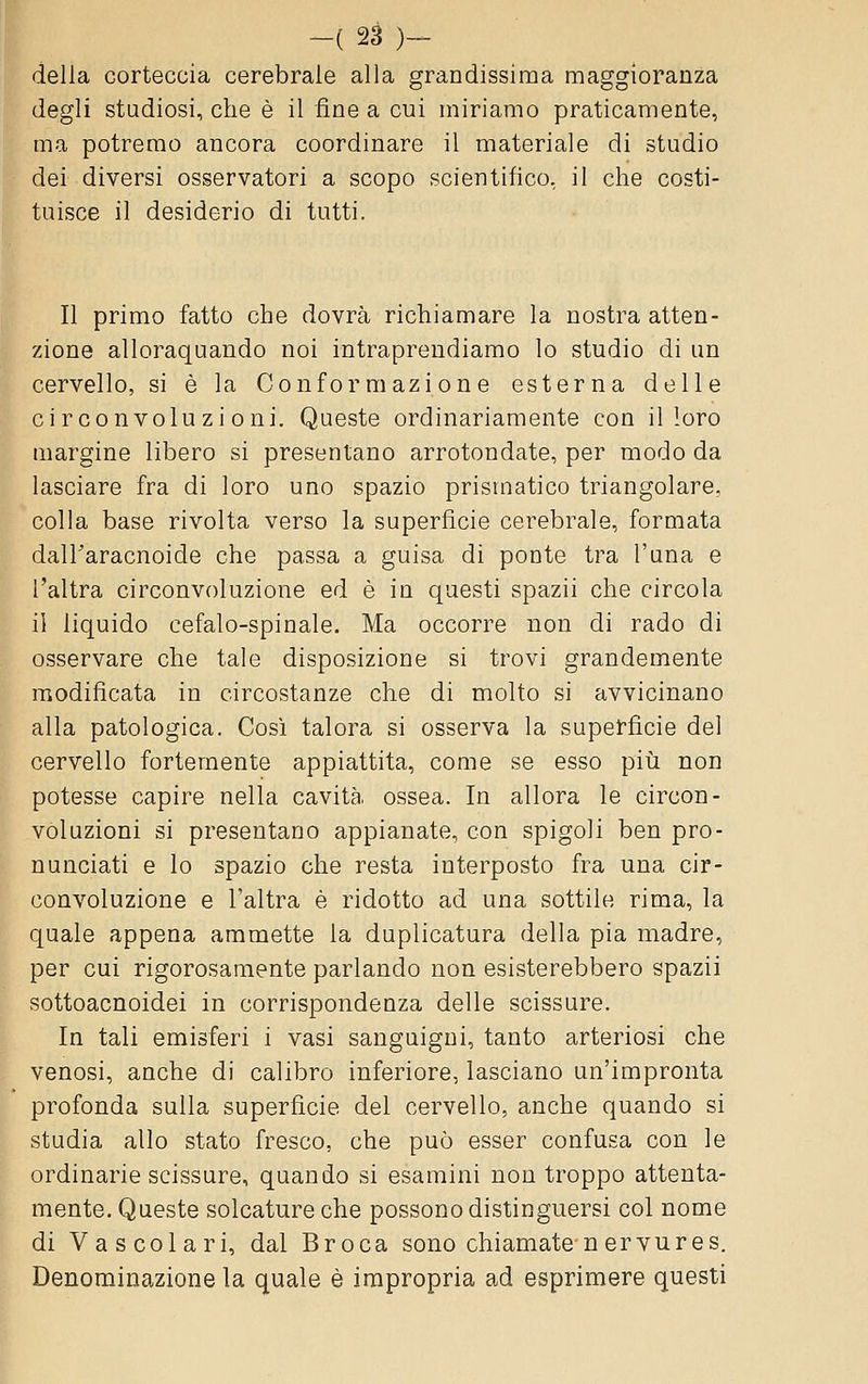 della corteccia cerebrale alla grandissima maggioranza degli studiosi, che è il fine a cui miriamo praticamente, ma potremo ancora coordinare il materiale di studio dei diversi osservatori a scopo scientifico, il che costi- tuisce il desiderio di tutti. Il primo fatto che dovrà richiamare la nostra atten- zione alloraquando noi intraprendiamo lo studio di un cervello, si è la Conformazione esterna delle circonvoluzioni. Queste ordinariamente con il loro margine libero si presentano arrotondate, per modo da lasciare fra di loro uno spazio prismatico triangolare, colla base rivolta verso la superficie cerebrale, formata dalTaracnoide che passa a guisa di ponte tra l'una e l'altra circonvoluzione ed è in questi spazii che circola il liquido cefalo-spinale. Ma occorre non di rado di osservare che tale disposizione si trovi grandemente modificata in circostanze che di molto si avvicinano alla patologica. Cosi talora si osserva la supet-ficie del cervello fortemente appiattita, come se esso piìi non potesse capire nella cavità, ossea. In allora le circon- voluzioni si presentano appianate, con spigoli ben pro- nunciati e lo spazio che resta interposto fra una cir- convoluzione e l'altra è ridotto ad una sottile rima, la quale appena ammette la duplicatura della pia madre, per cui rigorosamente parlando non esisterebbero spazii sottoacnoidei in corrispondenza delle scissure. In tali emisferi i vasi sanguigni, tanto arteriosi che venosi, anche di calibro inferiore, lasciano un'impronta profonda sulla superficie del cervello, anche quando si studia allo stato fresco, che può esser confusa con le ordinarie scissure, quando si esamini non troppo attenta- mente. Queste solcature che possono distinguersi col nome di Vascolari, dal Broca sono chiamate n ervu re s. Denominazione la quale è impropria ad esprimere questi