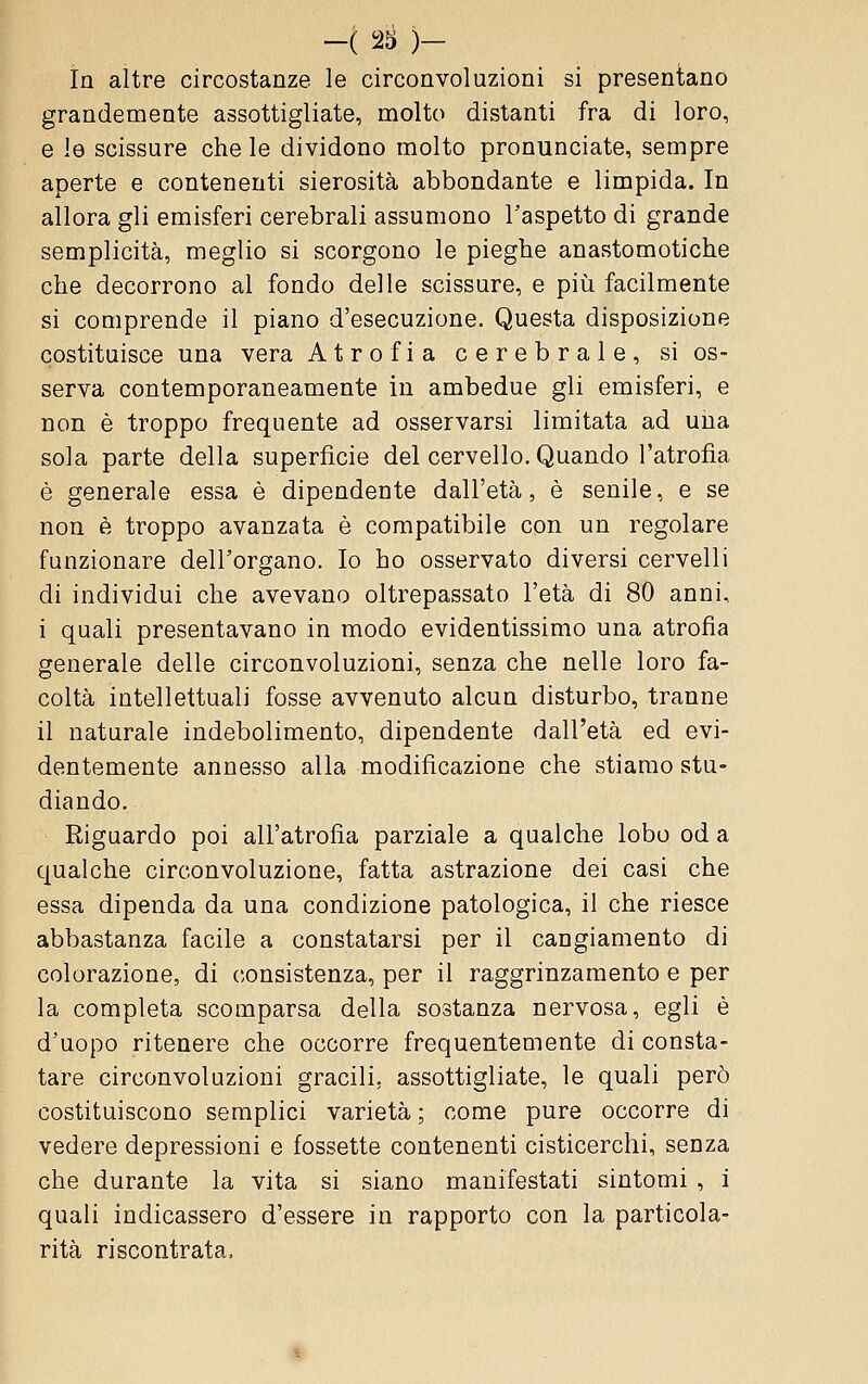 In altre circostanze le circonvoluzioni si presentano grandemente assottigliate, molto distanti fra di loro, e le scissure che le dividono molto pronunciate, sempre aperte e contenenti sierosità abbondante e limpida. In allora gli emisferi cerebrali assumono l'aspetto di grande semplicità, meglio si scorgono le pieghe anastomotiche che decorrono al fondo delle scissure, e piìi facilmente si comprende il piano d'esecuzione. Questa disposizione costituisce una vera Atrofia cerebrale, si os- serva contemporaneamente in ambedue gli emisferi, e non è troppo frequente ad osservarsi limitata ad una sola parte della superficie del cervello. Quando l'atrofìa è generale essa è dipendente dall'età, è senile, e se non è troppo avanzata è compatibile con un regolare funzionare dell'organo. Io ho osservato diversi cervelli di individui che avevano oltrepassato l'età di 80 anni, i quali presentavano in modo evidentissimo una atrofia generale delle circonvoluzioni, senza che nelle loro fa- coltà intellettuali fosse avvenuto alcun disturbo, tranne il naturale indebolimento, dipendente dall'età ed evi- dentemente annesso alla modificazione che stiamo stu- diando. Riguardo poi all'atrofia parziale a qualche lobo od a qualche circonvoluzione, fatta astrazione dei casi che essa dipenda da una condizione patologica, il che riesce abbastanza facile a constatarsi per il cangiamento di colorazione, di consistenza, per il raggrinzamento e per la completa scomparsa della sostanza nervosa, egli è d'uopo ritenere che occorre frequentemente di consta- tare circonvoluzioni gracili, assottigliate, le quali però costituiscono semplici varietà ; come pure occorre di vedere depressioni e fossette contenenti cisticerchi, senza che durante la vita si siano manifestati sintomi , i quali indicassero d'essere in rapporto con la particola- rità riscontrata.