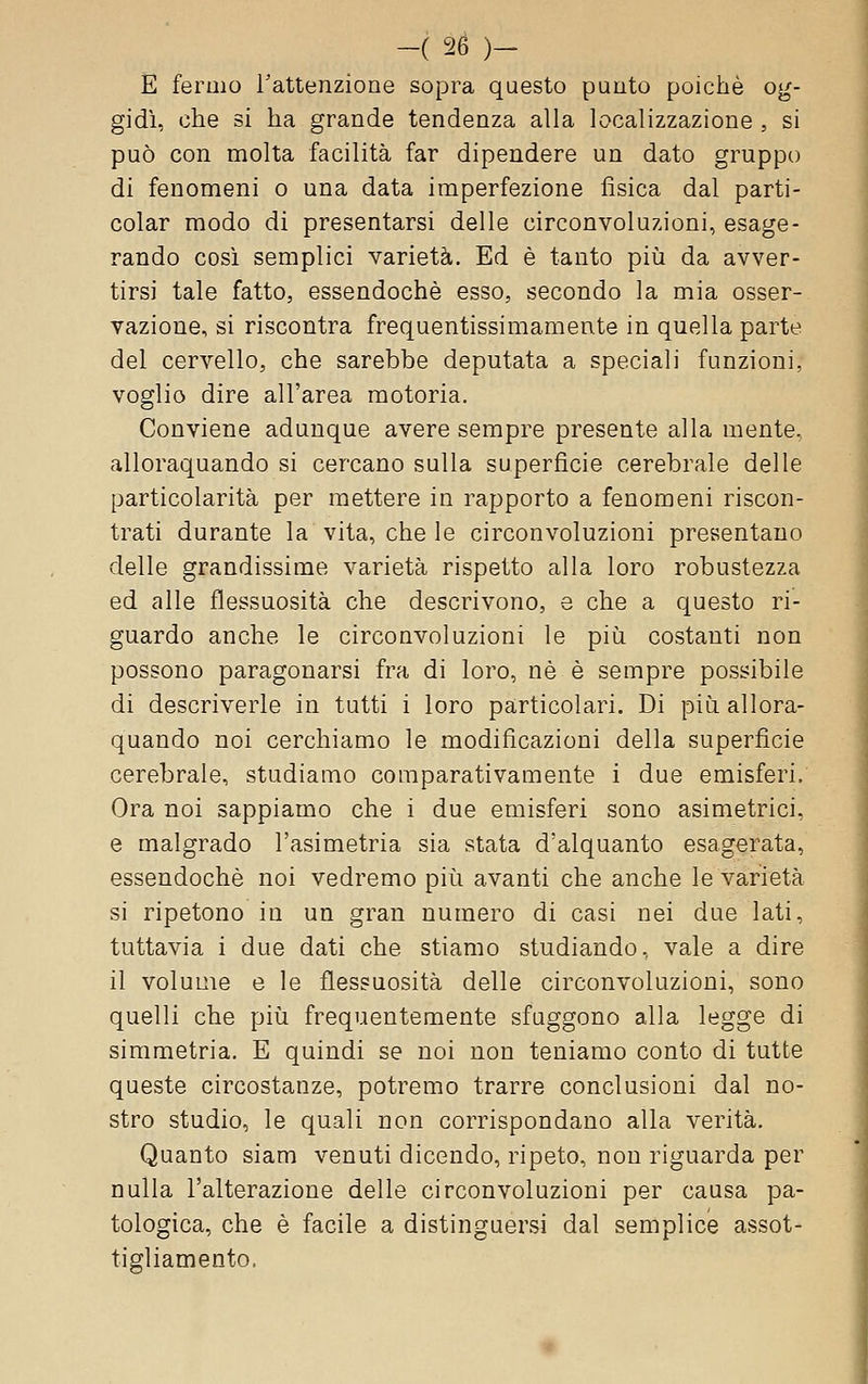 E fermo Tattenzione sopra questo punto poiché og- gidì, che si ha grande tendenza alla localizzazione , si può con molta facilità far dipendere un dato gruppo di fenomeni o una data imperfezione fisica dal parti- colar modo di presentarsi delle circonvoluzioni, esage- rando cosi semplici varietà. Ed è tanto piìi da avver- tirsi tale fatto, essendoché esso, secondo la mia osser- vazione, si riscontra frequentissimamente in quella parte del cervello, che sarebbe deputata a speciali funzioni, voglio dire all'area motoria. Conviene adunque avere sempre presente alla mente, alloraquando si cercano sulla superficie cerebrale delle particolarità per mettere in rapporto a fenomeni riscon- trati durante la vita, che le circonvoluzioni presentano delle grandissime varietà rispetto alla loro robustezza ed alle flessuosità che descrivono, e che a questo ri- guardo anche le circonvoluzioni le più costanti non possono paragonarsi fra di loro, né è sempre possibile di descriverle in tutti i loro particolari. Di piii allora- quando noi cerchiamo le modificazioni della superficie cerebrale, studiamo comparativamente i due emisferi. Ora noi sappiamo che i due emisferi sono asimetrici, e malgrado l'asimetria sia stata d'alquanto esagerata, essendoché noi vedremo più avanti che anche le varietà si ripetono in un gran numero di casi nei due lati, tuttavia i due dati che stiamo studiando, vale a dire il volume e le flessuosità delle circonvoluzioni, sono quelli che più frequentemente sfuggono alla legge di simmetria. E quindi se noi non teniamo conto di tutte queste circostanze, potremo trarre conclusioni dal no- stro studio, le quali non corrispondano alla verità. Quanto slam venuti dicendo, ripeto, non riguarda per nulla l'alterazione delle circonvoluzioni per causa pa- tologica, che è facile a distinguersi dal semplice assot- tigliamento.