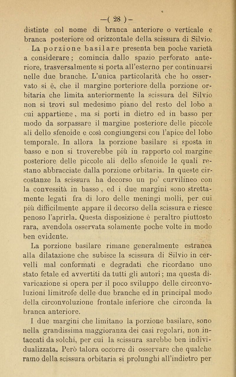 -(28)- distinte col nome di branca anteriore o verticale e branca posteriore od orizzontale della scissura di Silvio. La porzione basilare presenta ben poche varietà a considerare ; comincia dallo spazio perforato ante- riore, trasversalmente si porta all'esterno per continuarsi nelle due branche. L'unica particolarità che ho osser- vato si è, che il margine porteriore della porzione or- bitaria che limita anteriormente la scissura del Silvio non si trovi sul medesimo piano del resto del lobo a cui appartiene , ma si porti in dietro ed in basso per modo da sorpassare il margine posteriore delle piccole ali dello sfenoide e così congiungersi con l'apice del lobo temporale. In allora la porzione basilare si sposta in basso e non si troverebbe più in rapporto col margine posteriore delle piccole ali dello sfenoide le quali re- stano abbracciate dalla porzione orbitaria. In queste cir- costanze la scissura ha decorso un po' curvilineo con la convessità in basso , ed i due margini sono stretta- mente legati fra di loro delle meningi molli, per cui più difficilmente appare il decorso della scissura e riesce penoso l'aprirla. Questa disposizione è peraltro piuttosto rara, avendola osservata solamente poche volte in modo ben evidente. La porzione basilare rimane generalmente estranea alla dilatazione che subisce la scissura di Silvio in cer- velli mal conformati e degradati che ricordano uno stato fetale ed avvertiti da tutti gli autori ; ma questa di- varicazione si opera per il poco sviluppo delle circonvo- luzioni limitrofe delle due branche ed in principal modo della circonvoluzione frontale inferiore che circonda la branca anteriore. I due margini che limitano la porzione basilare, sono nella grandissima maggioranza dei casi regolari, non in- taccati da solchi, per cui la scissura sarebbe ben indivi- dualizzata. Però talora occorre di osservare che qualche ramo della scissura orbitaria si prolunghi all'indietro per