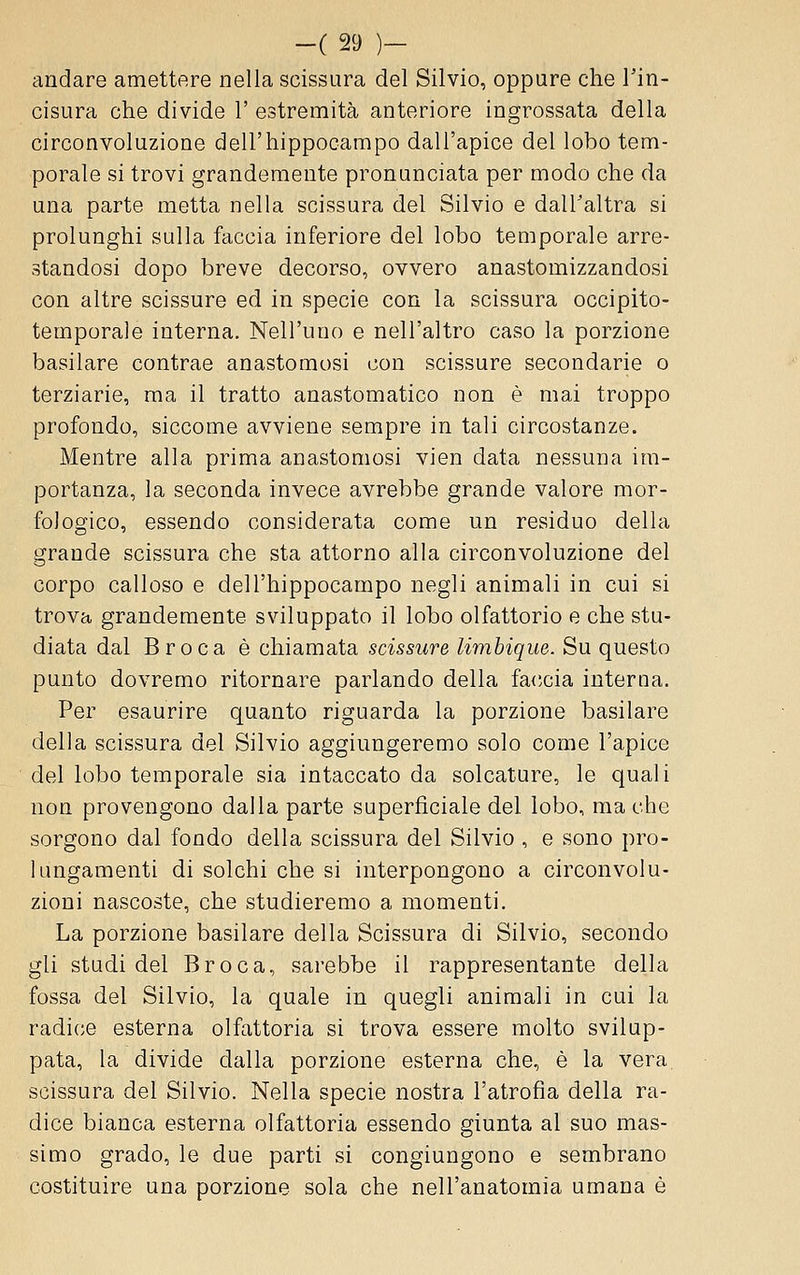 andare amettere nella scissura del Silvio, oppure che Tin- cisura che divide 1' estremità anteriore ingrossata della circonvoluzione dell'hippocampo dall'apice del lobo tem- porale si trovi grandemente pronunciata per modo che da una parte metta nella scissura del Silvio e dall'altra si prolunghi sulla faccia inferiore del lobo temporale arre- standosi dopo breve decorso, ovvero anastomizzandosi con altre scissure ed in specie con la scissura occipite- temporale interna. Nell'uno e nell'altro caso la porzione basilare contrae anastomosi con scissure secondarie o terziarie, ma il tratto anastomatico non è mai troppo profondo, siccome avviene sempre in tali circostanze. Mentre alla prima anastomosi vien data nessuna ira- portanza, la seconda invece avrebbe grande valore mor- fologico, essendo considerata come un residuo della grande scissura che sta attorno alla circonvoluzione del corpo calloso e dell'hippocampo negli animali in cui si trova grandemente sviluppato il lobo olfattorio e che stu- diata dal Broca è chiamata scissure limbique. Su questo punto dovremo ritornare parlando della fa<;cia interna. Per esaurire quanto riguarda la porzione basilare della scissura del Silvio aggiungeremo solo come l'apice del lobo temporale sia intaccato da solcature, le quali non provengono dalla parte superficiale del lobo, ma che sorgono dal fondo della scissura del Silvio , e sono pro- hmgamenti di solchi che si interpongono a circonvolu- zioni nascoste, che studieremo a momenti. La porzione basilare della Scissura di Silvio, secondo gli studi del Broca, sarebbe il rappresentante della fossa del Silvio, la quale in quegli animali in cui la radice esterna olfattoria si trova essere molto svilup- pata, la divide dalla porzione esterna che, è la vera. scissura del Silvio. Nella specie nostra l'atrofia della ra- dice bianca esterna olfattoria essendo giunta al suo mas- simo grado, le due parti si congiungono e sembrano costituire una porzione sola che nell'anatomia umana è