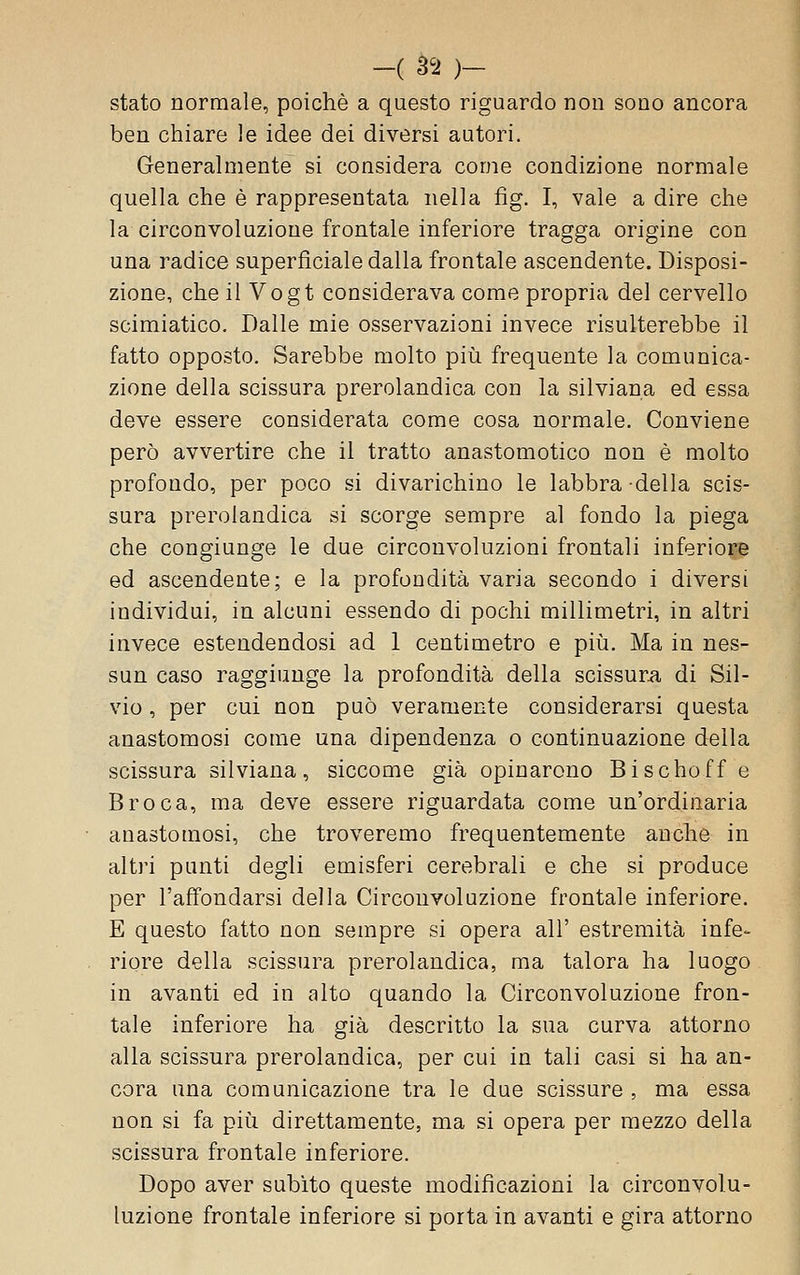 stato normale, poiché a questo riguardo non sono ancora ben chiare le idee dei diversi autori. Generalmente si considera come condizione normale quella che è rappresentata nella fig. I, vale a dire che la circonvoluzione frontale inferiore tragga origine con una radice superficiale dalla frontale ascendente. Disposi- zione, che il Vogt considerava come propria del cervello scimiatico. Dalle mie osservazioni invece risulterebbe il fatto opposto. Sarebbe molto piìi frequente la comunica- zione della scissura prerolandica con la silviana ed essa deve essere considerata come cosa normale. Conviene però avvertire che il tratto anastomotico non è molto profondo, per poco si divarichino le labbra della scis- sura prerolandica si scorge sempre al fondo la piega che congiunge le due circonvoluzioni frontali inferiore ed ascendente; e la profondità varia secondo i diversi individui, in alcuni essendo di pochi millimetri, in altri invece estendendosi ad 1 centimetro e più. Ma in nes- sun caso raggiunge la profondità della scissurii di Sil- vio , per cui non può veramente considerarsi questa anastomosi come una dipendenza o continuazione della scissura silviana, siccome già opinarono Bischoff e Broca, ma deve essere riguardata come un'ordinaria anastomosi, che troveremo frequentemente anche in altri punti degli emisferi cerebrali e che si produce per l'affondarsi della Circonvoluzione frontale inferiore. E questo fatto non sempre si opera all' estremità infe- riore della scissura prerolandica, ma talora ha luogo in avanti ed in alto quando la Circonvoluzione fron- tale inferiore ha già descritto la sua curva attorno alla scissura prerolandica, per cui in tali casi si ha an- cora una comunicazione tra le due scissure , ma essa non si fa più direttamente, ma si opera per mezzo della scissura frontale inferiore. Dopo aver subito queste modificazioni la circonvolu- luzione frontale inferiore si porta in avanti e gira attorno