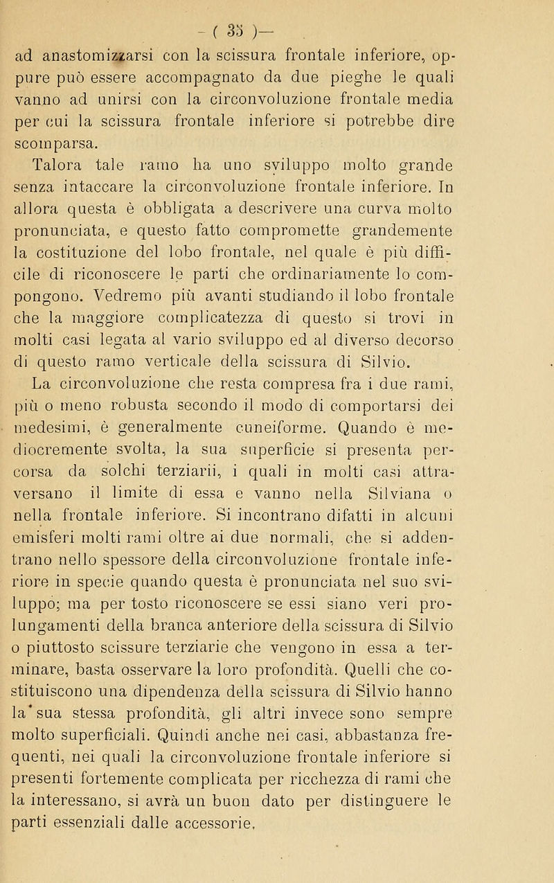 - ( So )- ad anastomiz^arsi con la scissura frontale inferiore, op- pure può essere accompagnato da due pieghe le quali vanno ad unirsi con la circonvoluzione frontale media per cui la scissura frontale inferiore si potrebbe dire scomparsa. Talora tale ramo ha uno sviluppo molto grande senza intaccare la circonvoluzione frontale inferiore. In allora questa è obbligata a descrivere una curva molto pronunciata, e questo fatto compromette grandemente la costituzione del lobo frontale, nel quale è più diffi- cile di riconoscere le parti che ordinariamente lo com- pongono. Vedremo più avanti studiando il lobo frontale che la maggiore complicatezza di questo si trovi in molti casi legata al vario sviluppo ed al diverso decorso di questo ramo verticale della scissura di Silvio. La circonvoluzione che resta compresa fra i due rami, più 0 meno robusta secondo il modo di comportarsi dei medesimi, è generalmente cuneiforme. Quando e me- diocremente svolta, la sua superficie si presenta per- corsa da solchi terziarii, i quali in molti casi attra- versano il limite di essa e vanno nella Silviana o nella frontale inferiore. Si incontrano difatti in alcuni emisferi molti rami oltre ai due normali, che si adden- trano nello spessore della circonvoluzione frontale infe- riore in specie quando questa è pronunciata nel suo svi- luppo; ma per tosto riconoscere se essi siano veri pro- lungamenti della branca anteriore della scissura di Silvio o piuttosto scissure terziarie che vengono in essa a ter- minare, basta osservare la loro profondità. Quelli che co- stituiscono una dipendenza della scissura di Silvio hanno la* sua stessa profondità, gli altri invece sono sempre molto superficiali. Quindi anche nei casi, abbastanza fre- quenti, nei quali la circonvoluzione frontale inferiore si presenti fortemente complicata per ricchezza di rami che la interessano, si avrà un buon dato per distinguere le parti essenziali dalle accessorie,