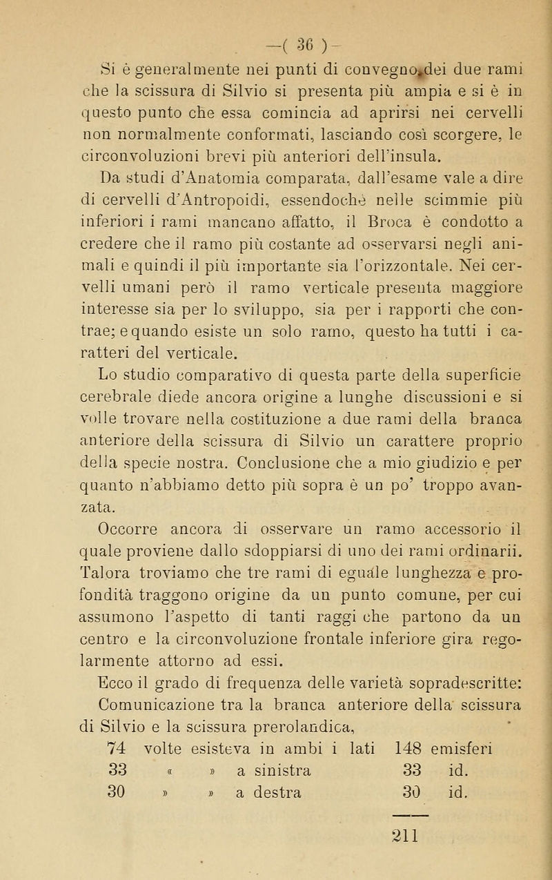 . -(36)- Si è generalmente nei punti di convegno^dei due rami che la scissura di Silvio si presenta pii!i ampia e si è in questo punto che essa comincia ad aprirsi nei cervelli non normalmente conformati, lasciando cosi scorgere, le circonvoluzioni brevi più anteriori dell'insula. Da studi d'i^natomia comparata, dall'esame vale a dire di cervelli d'Antropoidi, essendoché nelle scimmie piìi inferiori i rami mancano affatto, il Broca è condotto a credere che il ramo più costante ad c^servarsi negli ani- mali e quindi il più importante sia l'orizzontale. Nei cer- velli umani però il ramo verticale presenta maggiore interesse sia per lo sviluppo, sia per i rapporti che con- trae; e quando esiste un solo ramo, questo ha tutti i ca- ratteri del verticale. Lo studio comparativo di questa parte della superficie cerebrale diede ancora origine a lunghe discussioni e si volle trovare nella costituzione a due rami della branca anteriore della scissura di Silvio un carattere proprio della specie nostra. Conclusione che a mio giudizio e per quanto n'abbiamo detto più sopra è un po' troppo avan- zata. Occorre ancora di osservare un ramo accessorio il quale proviene dallo sdoppiarsi di uno dei rami ordinarli. Talora troviamo che tre rami di eguale lunghezza e pro- fondità traggono origine da un punto comune, per cui assumono l'aspetto di tanti raggi che partono da un centro e la circonvoluzione frontale inferiore gira rego- larmente attorno ad essi. Ecco il grado di frequenza delle varietà sopradescritte: Comunicazione tra la branca anteriore della scissura di Silvio e la scissura prerolandica, 74 volte esisteva in ambi i lati 148 emisferi 33 « » a sinistra 33 id. 30 » » a destra 30 id. 211