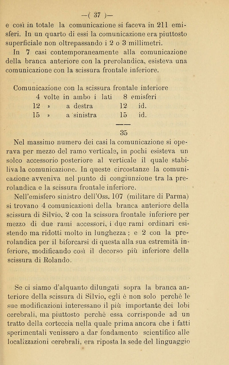 e cosi in totale la comunicazione si faceva in 211 emi- sferi. In un quarto di essi la comunicazione era piuttosto superficiale non oltrepassando i 2 o 3 millimetri. In 7 casi contemporaneamente alla comunicazione della branca anteriore con la prerolandica, esisteva una comunicazione con la scissura frontale inferiore. Comunicazione con la scissura frontale inferiore 4 volte in ambo i lati 8 emisferi 12 » a destra 12 id. 15 » a sinistra 15 id. 35 Nel massimo numero dei casi la comunicazione si ope- rava per mezzo del ramo verticale, in pochi esisteva un solco accessorio posteriore al verticale il quale stabi- liva la comunicazione. In queste circostanze la comuni- cazione avveniva nel punto di congiunzione tra la pre- rolandica e la scissura frontale inferiore. Nell'emisfero sinistro dell'Oss. 107 (militare di Parma) si trovano 4 comunicazioni della branca anteriore della scissura di Silvio, 2 con la scissura frontale inferiore per mezzo di due rami accessori, i due rami ordinari esi- stendo ma ridotti molto in lunghezza ; e 2 con la pre- rolandica per il biforcarsi di questa alla sua estremità in- feriore, modificando così il decorso piìi inferiore della scissura di Rolando. Se ci siamo d'alquanto dilungati sopra la branca an- teriore della scissura di Silvio, egli è non solo perchè le sue modificazioni interessano il più importante dei lobi cerebrali, ma piuttosto perchè essa corrisponde ad un tratto della corteccia nella quale prima ancora che i fatti sperimentali venissero a dar fondamento scientifico alle localizzazioni cerebrali, era riposta la sede del linguaggio