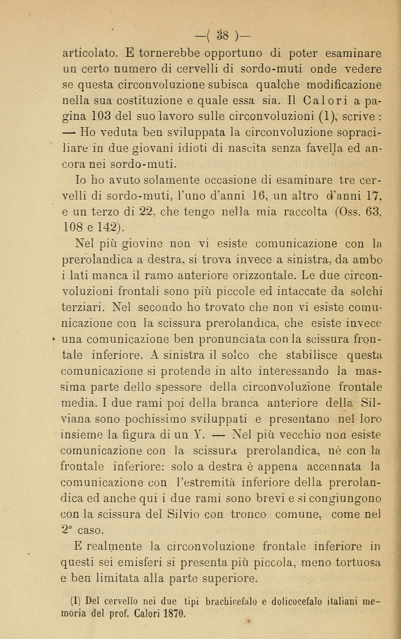 -( ^8 )- articolato. E tornerebbe opportuno di poter esaminare un certo numero di cervelli di sordo-muti onde vedere se questa circonvoluzione subisca qualche modificazione nella sua costituzione e quale essa sia. Il Calori a pa- gina 103 del suo lavoro sulle circonvoluzioni (1), scrive : — Ho veduta ben sviluppata la circonvoluzione sopraci- liare in due giovani idioti di nascita senza favella ed an- cora nei sordo-muti. Io bo avuto solamente occasione di esaminare tre cer- velli di sordo-muti, Tuno d'anni 16, un altro danni 17. e un terzo di 22, che tengo nella mia raccolta (Oss. 63. 108 e 142). Nel più giovine non vi esiste comunicazione con la prerolandica a destra, si trova invece a sinistra, da ambo i lati manca il ramo anteriore orizzontale. Le due circon- voluzioni frontali sono più piccole ed intaccate da solchi terziari. Nel secondo ho trovato che non vi esiste comu- nicazione con la scissura prerolandica, che esiste invece una comunicazione ben pronunciata con la scissura fron- tale inferiore. A sinistra il solco che stabilisce questa comunicazione si protende in alto interessando la mas- sima parte dello spessore della circonvoluzione frontale media. I due rami poi della branca anteriore della Sil- viana sono pochissimo sviluppati e presentano nel loro insieme la figura di un Y. — Nel più vecchio non esiste comunicazione con la scissura prerolandica, né con la frontale inferiore: solo a destra è appena accennata la comunicazione con l'estremità inferiore della prerolan- dica ed anche qui i due rami sono brevi e si congiungono con la scissura del Silvio con tronco comune, come nel 2 caso. E realmente la circonvoluzione frontale inferiore in questi sei emisferi si presenta più piccola, meno tortuosa e ben limitata alla parte superiore. (1) Del cervello nei due tipi brachicefalo e dolicocefalo italiani me- moria del prof. Calori 1870.