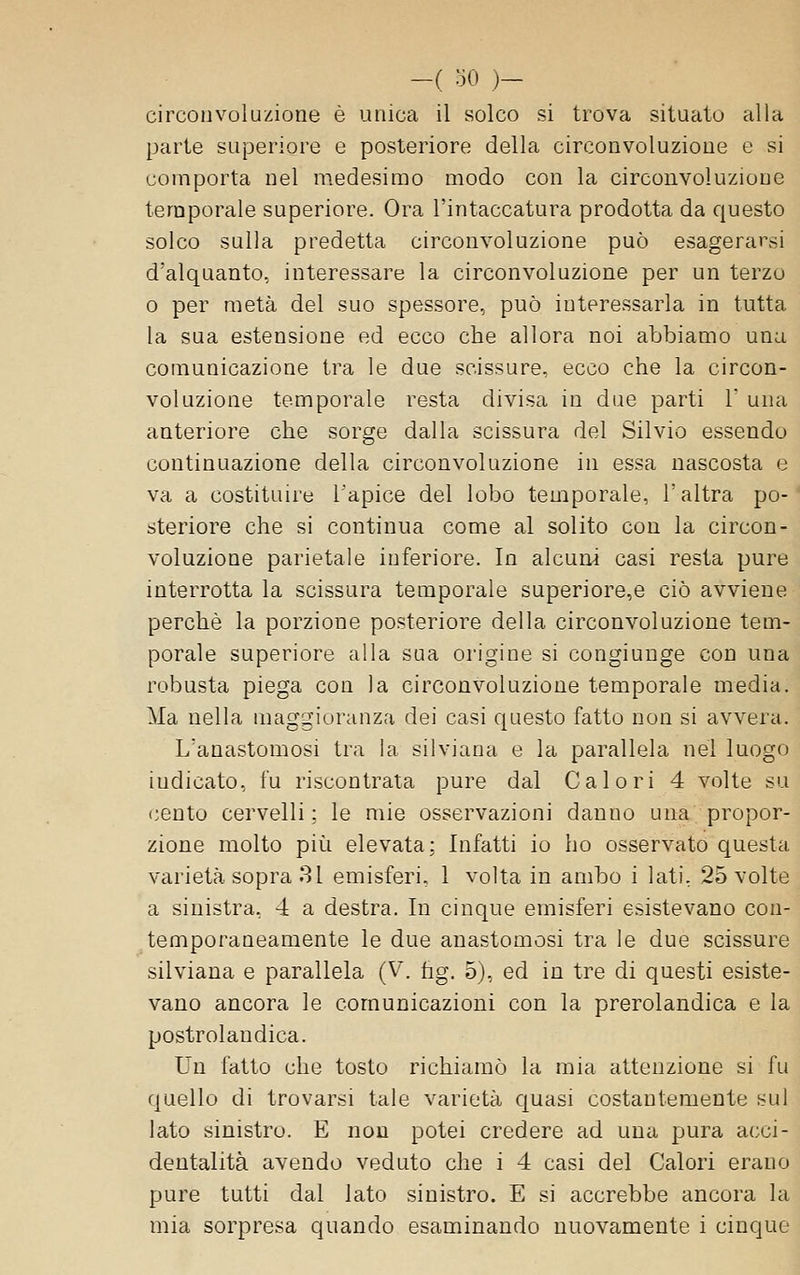 circonvoluzione è unica il solco si trova situato alla parte superiore e posteriore della circonvoluzione e si comporta nel medesimo modo con la circonvoluzione temporale superiore. Ora l'intaccatura prodotta da c|uesto solco sulla predetta circonvoluzione può esagerarsi d'alquanto, interessare la circonvoluzione per un terzo 0 per metà del suo spessore, può interessarla in tutta la sua estensione ed ecco che allora noi abbiamo una comunicazione tra le due scissure, ecco che la circon- voluzione temporale resta divisa in due parti 1' una anteriore che sorge dalla scissura del Silvio essendo continuazione della circonvoluzione in essa nascosta e va a costituire Tapice del lobo temporale, l'altra po- steriore che si continua come al solito con la circon- voluzione parietale inferiore. In alcuni casi resta pure interrotta la scissura temporale superiore,e ciò avviene perchè la porzione posteriore della circonvoluzione tem- porale superiore alla sua origine si congiunge con una robusta piega con la circonvoluzione temporale media. Ma nella maggioranza dei casi questo fatto non si avvera. L'anastomosi tra la silviana e la parallela nel luogo indicato, fu riscontrata pure dal Calori 4 volte su cento cervelli; le mie osservazioni danno una propor- zione molto pilli elevata; Infatti io ho osservato questa varietà sopra 81 emisferi, 1 volta in ambo i lati, 25 volte a sinistra, 4 a destra. In cinque emisferi esistevano con- temporaneamente le due anastomosi tra le due scissure silviana e parallela (V. fig, 5), ed in tre di questi esiste- vano ancora le comunicazioni con la prerolandica e la postrolandica. Un fatto che tosto richiamò la mia attenzione si fu quello di trovarsi tale varietà C[uasi costantemente sul lato sinistro. E non potei credere ad una pura acci- dentalità avendo veduto che i 4 casi del Calori erano pure tutti dal lato sinistro. E si accrebbe ancora la mia sorpresa quando esaminando nuovamente i cinque