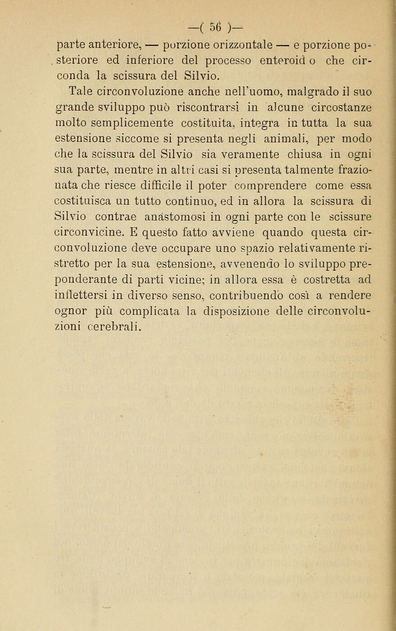 parte anteriore, — porzione orizzontale — e porzione po^ . steriore ed inferiore del processo enteroid o che cir- conda la scissura del Silvio. Tale circonvoluzione anche nell'uomo, malgrado il suo grande sviluppo può riscontrarsi in alcune circostanze molto semplicemente costituita, integra in tutta la sua estensione siccome si presenta negli animali, per modo che la scissura del Silvio sia veramente chiusa in ogni sua parte, mentre in altri casi si presenta talmente frazio- nata che riesce difficile il poter comprendere come essa costituisca un tutto continuo, ed in allora la scissura di Silvio contrae anastomosi in ogni parte con le scissure circonvicine. E questo fatto avviene quando questa cir- convoluzione deve occupare uno spazio relativamente ri- stretto per la sua estensione, avvenendo lo sviluppo pre- ponderante di parti vicine; in allora essa è costretta ad inflettersi in diverso senso, contribuendo così a rendere ognor più complicata la disposizione delle circonvolu- zioni cerebrali.