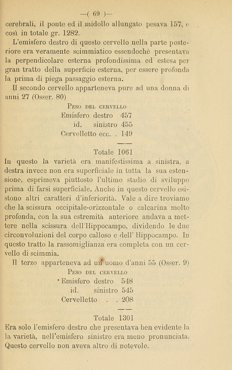 cerebrali, il ponte ed il midollo allungato pesava 157, e cosi in totale gr. 128.2. L'emisfero destro di questo cervello nella parte poste- riore era veramente scimraiatico essendoché presentava la perpendicolare esterna profondissima ed estesa per gran tratto della superficie esterna, per essere profonda la prima di piega passaggio esterna. Il secondo cervello apparteneva pure ad una donna di anni 27 (Osser. 80) Peso del cervello Emisfero destro 457 id. sinistro 455 Cervelletto ecc. . 149 Totale 1061 In questo la varietà era manifestissima a sinistra, a destra invece non era superficiale in tutta la sua esten- sione, esprimeva piuttosto l'ultimo stadio di sviluppo prima di farsi superficiale. Anche in questo cervello esi- stono altri caratteri d'inferiorità. Vale a dire troviamo che la scissura occipitale-orizzontale o calcarina molto profonda, con la sua estremità anteriore andava a met- tere nella scissura deirHippocampo, dividendo le due circonvoluzioni del corpo calloso e dell' Hippocampo. In questo tratto la rassomiglianza era completa con un cer- vello di scimmia. Il terzo apparteneva ad urf uomo d'anni 55 (Osser. 9) Peso del cervello • Emisfero destro 548 id. sinistro 545 Cervelletto . . 208 Totale 1301 Era solo l'emisfero destro che presentava ben evidente la la varietà, nell'emisfero sinistro era meno pronunciata. Questo cervello non aveva altro di notevole.