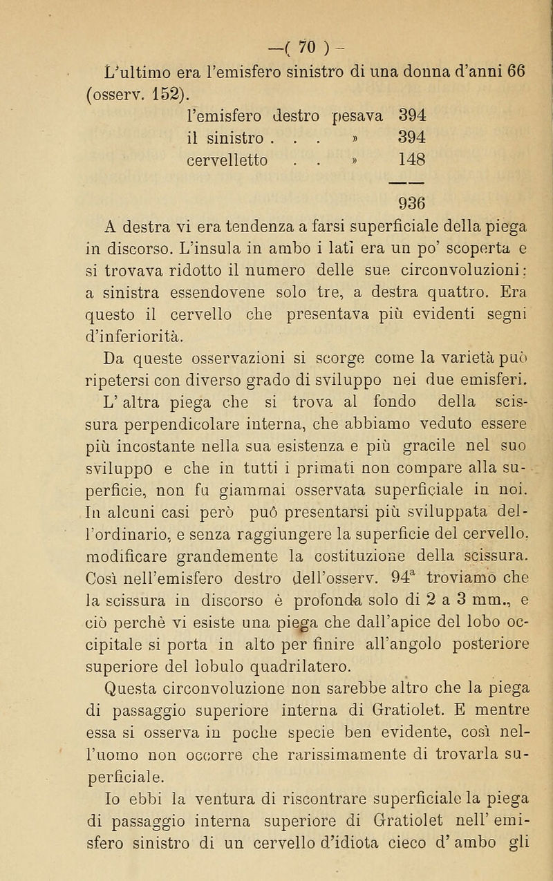 L^ultimo era l'emisfero sinistro di una donna d'anni 66 (osserv. 152). l'emisfero destro pesava 394 il sinistro ... » 394 cervelletto , . » 148 936 A destra vi era tendenza a farsi superficiale della piega in discorso. L'insula in ambo i lati era un po' scoperta e si trovava ridotto il numero delle sue circonvoluzioni: a sinistra essendovene solo tre, a destra quattro. Era questo il cervello che presentava più evidenti segni d'inferiorità. Da queste osservazioni si scorge come la varietà può ripetersi con diverso grado di sviluppo nei due emisferi. L'altra piega che si trova al fondo della scis- sura perpendicolare interna, che abbiamo veduto essere più incostante nella sua esistenza e più gracile nel suo sviluppo e che in tutti i primati non compare alla su- perficie, non fu giammai osservata superficiale in noi. In alcuni casi però può presentarsi più sviluppata del- l'ordinario, e senza raggiungere la superficie del cervello, modificare grandemente la costituzione della scissura. Così nell'emisfero destro dell'osserv. 94 troviamo che la scissura in discorso è profond«a solo di 2 a 3 mm., e ciò perchè vi esiste una piega che dall'apice del lobo oc- cipitale si porta in alto per finire all'angolo posteriore superiore del lobulo quadrilatero. Questa circonvoluzione non sarebbe altro che la piega di passaggio superiore interna di Gratiolet. E mentre essa si osserva in poche specie ben evidente, così nel- l'uomo non occorre che rarissimamente di trovarla su- perficiale. Io ebbi la ventura di riscontrare superficiale la piega di passaggio interna superiore di Gratiolet nell' emi- sfero sinistro di un cervello d'idiota cieco d' ambo gli