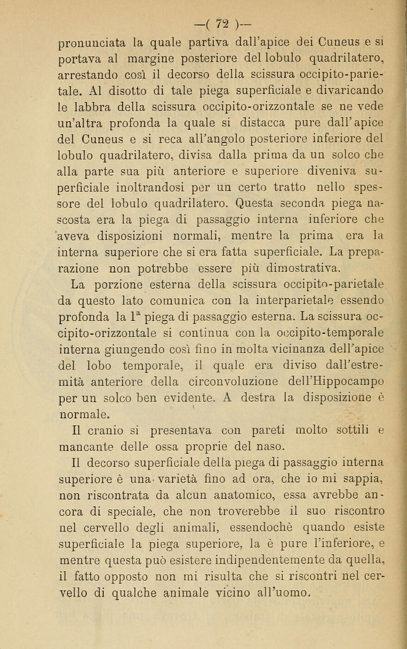 pronunciata la quale partiva dall'apice dei Cuneus e si portava al margine posteriore del lobulo quadrilatero, arrestando cosi il decorso della scissura occipito-parie- tale. Al disotto di tale piega superficiale e divaricando le labbra della scissura occipito-orizzontale se ne vede un'altra profonda la quale si distacca pure dall'apice del Cuneus e si reca all'angolo posteriore inferiore del lobulo quadrilatero, divisa dalla prima da un solco che alla parte sua più anteriore e superiore diveniva su- perficiale inoltrandosi per un certo tratto nello spes- sore del lobulo quadrilatero. Questa seconda piega na- scosta era la piega di passaggio interna inferiore che aveva disposizioni normali, mentre la prima era la interna superiore che si era fatta superficiale. La prepa- razione non potrebbe essere piìi dimostrativa. La porzione esterna della scissura occipito-parietale da questo lato comunica con la interparietale essendo profonda la P piega di passaggio esterna. La scissura oc- cipito-orizzontale si continua con la occipito-teraporale interna giungendo cosi fino in molta vicinanza delTapice del lobo temporale, il quale era diviso dalFestre- mità anteriore della circonvoluzione dell'Hippocampo per un solco ben evidente. A destra la disposizione è normale. Il cranio si presentava con pareti molto sottili e mancante delle ossa proprie del naso. Il decorso superficiale della piega di passaggio interna superiore è una- varietà fino ad ora, che io mi sappia, non riscontrata da alcun anatomico, essa avrebbe an- cora di speciale, che non troverebbe il suo riscontro nel cervello degli animali, essendoché quando esiste superficiale la piega superiore, la è pure l'inferiore, e mentre questa può esistere indipendentemente da quella, il fatto opposto non mi risulta che si riscontri nel cer- vello di qualche animale vicino all'uomo.