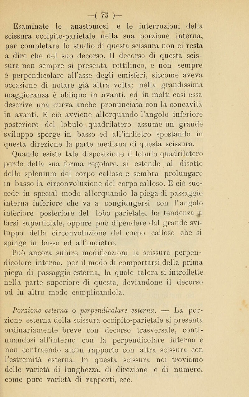 Esaminate le anastomosi e le interruzioni della scissura occipito-parietale nella sua porzione interna, per completare lo studio di questa scissura non ci resta a dire che del suo decorso. Il decorso di questa scis- sura non sempre si presenta rettilineo, e non sempre è perpendicolare all'asse degli emisferi, siccome aveva occasione di notare già altra volta; nella grandissima maggioranza è obliquo in avanti, ed in molti casi essa descrive una curva anche pronunciata con la concavità in avanti. E ciò avviene allorquando l'angolo inferiore posteriore del lobulo quadrilatero assume un grande sviluppo sporge in basso ed alTindietro spostando in questa direzione la parte mediana di questa scissura. Quando esiste tale disposizione il lobulo quadrilatero perde della sua forma regolare, si estende al disotto dello splenium del corj)o calloso e sembra prolungare in basso la circonvoluzione del corpo calloso. E ciò suc- cede in special modo allorquando la piega di passaggio interna inferiore che va a congiungersi con l'angolo inferiore posteriore del lobo parietale, ha tendenza ,^ farsi superficiale, oppure può dipendere dal grande svi- luppo della circonvoluzione del corpo calloso che si spinge in basso ed all'indietro. Può ancora subire modificazioni la scissura perpen- dicolare interna, per il modo di comportarsi della prima piega di passaggio esterna, la quale talora si introflette nella parte superiore di questa, deviandone il decorso od in altro modo complicandola. Porzione esterna o perpendicolare esterna. -— La por- zione esterna della scissura occipito-parietale si presenta ordinariamente breve con decorso trasversale, conti- nuandosi all'interno con la perpendicolare interna e non contraendo alcun rapporto con altra scissura con l'estremità esterna. In questa scissura noi troviamo delle varietà di lunghezza, di direzione e di numero, come pure varietà di rapporti, ecc,