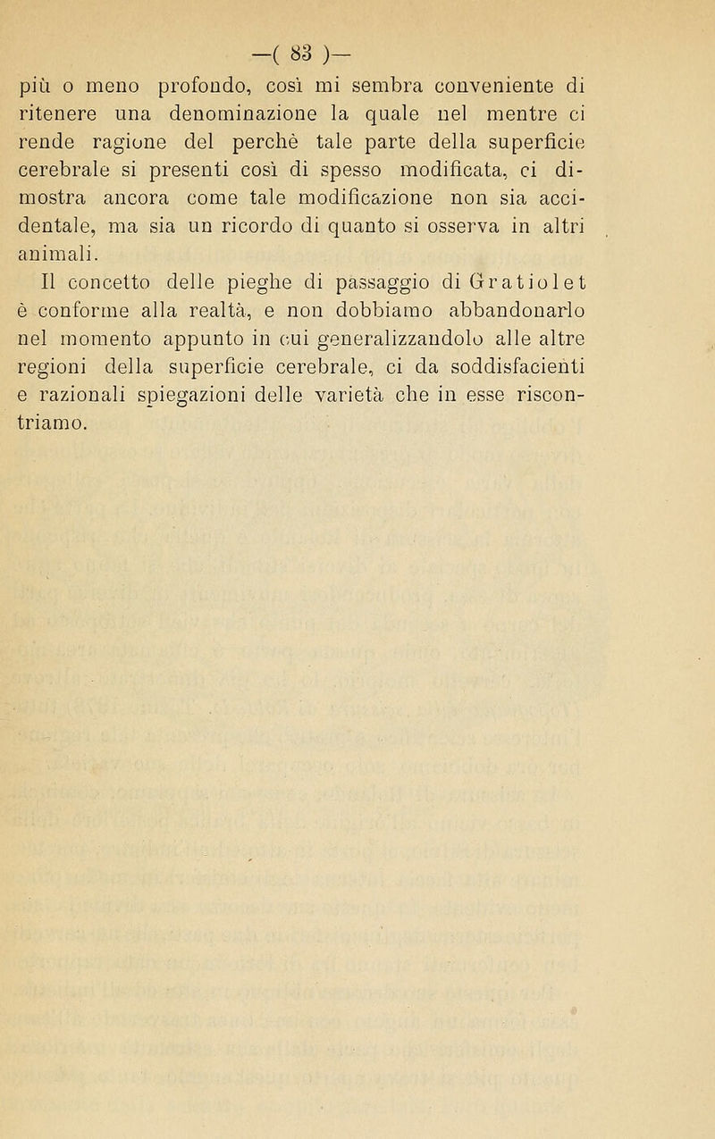 più 0 meno profondo, cosi mi sembra conveniente di ritenere una denominazione la quale nel mentre ci rende ragione del perchè tale parte della superficie cerebrale si presenti così di spesso modificata, ci di- mostra ancora come tale modificazione non sia acci- dentale, ma sia un ricordo di quanto si osserva in altri animali. Il concetto delle pieghe di passaggio diGratiolet è conforme alla realtà, e non dobbiamo abbandonarlo nel momento appunto in cui generalizzandolo alle altre regioni della superficie cerebrale, ci da soddisfacienti e razionali spiegazioni delle varietà che in esse riscon- triamo.