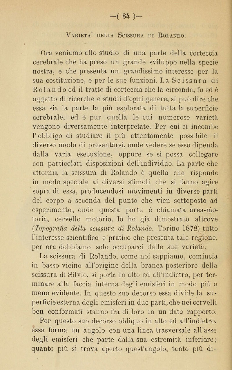 Varietà' della Scissura di Rolando. Ora veniamo allo studio di una parte della corteccia cerebrale che ha preso un grande sviluppo nella specie nostra, e che presenta un grandissimo interesse per la sua costituzione, e per le sue funzioni. La Scissura di R 01 a n d o ed il tratto di corteccia che la circonda, fu ed è oggetto di ricerche e studii d'ogni genere, si può dire che essa sia la parte la più esplorata di tutta la superficie cerebrale, ed è pur c{uella le cui numerose varietà vengono diversamente interpretate. Per cui ci incombe r obbligo di studiare il più attentamente possibile il diverso modo di presentarsi, onde vedere se esso dipenda dalla varia esecuzione, oppure se si possa collegare con particolari disposizioni dell'individuo. La parte che attornia la scissura di Rolando è quella che risponde in modo speciale ai diversi stimoli che si fanno agire sopra di essa, producendosi movimenti in diverse parti del corpo a seconda del punto che vien sottoposto ad esperimento, onde questa parte è chiamata area-mo- toria, cervello motorio. Io ho già dimostrato altrove {Topografia della scissura di Rolando. Torino 1878) tutto l'interesse scientifico e pratico che presenta tale regione, per ora dobbiamo solo occuparci delle sue varietà. La scissura di Rolando, come noi sappiamo, comincia in basso vicino all'origine della branca posteriore della scissura di Silvio, si porta in alto ed all'indietro, per ter- minare alla faccia interna degli emisferi in modo più o meno evidente. In questo suo decorso essa divide la su- perficie esterna degli emisferi in due parti, che nei cervelli ben conformati stanno fra di loro in un dato rapporto. Per questo suo decorso obliquo in alto ed all'indietro, essa forma un angolo con una linea trasversale all'asse degli emisferi che parte dalla sua estremità iuferiorre: quanto più si trova aperto quest'angolo, tanto più di-