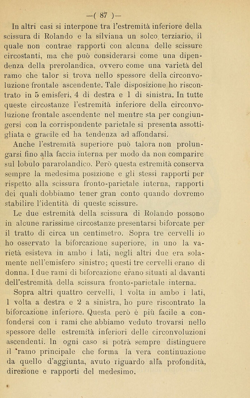 In altri casi si interpone tra l'estremità inferiore della scissura di Rolando e la silviana un solco, terziario, il quale non contrae rapporti con alcuna delle scissure circostanti, ma die può considerarsi come una dipen- denza della prerolandica, ovvero come una varietà del ramo che talor si trova nello spessore della circonvo- luzione frontale ascendente. Tale disposizione ho riscon- trato in 5 emisferi, 4 di destra e 1 di sinistra. In tutte queste circostanze l'estremità inferiore della circonvo- luzione frontale ascendente nel mentre sta per congiun- gersi con la corrispondente parietale si presenta assotti- gliata e gracile ed ha tendenza ad affondarsi. Anche l'estremità superiore può talora non prolun- garsi fino alla faccia interna per modo da non comparire sul lobulo pararolandico. Però questa estremità conserva sempre la medesima posizione e gli stessi rapporti per rispetto alla scissura fronto-parietale interna, rapporti dei quali dobbiamo tener gran conto quando dovremo stabilire l'identità di queste scissure. Le due estremità della scissura di Rolando possono in alcune rarissime circostanze presentarsi biforcate per il tratto di circa un centimetro. Sopra tre cervelli io ho osservato la biforcazione superiore, in uno la va- rietà esisteva in ambo i lati, negli altri due era sola- mente nell'emisfero sinistro; questi tre cervelli erano di donna. I due rami di biforcazione erano situati al davanti dell'estremità della scissura fronto-parietale interna. Sopra altri quattro cervelli, 1 volta in ambo i lati, 1 volta a destra e 2 a sinistra, ho pure riscontrato la biforcazione inferiore. Questa però è più facile a con- fondersi con i rami che abbiamo veduto trovarsi nello spessore delle estremità inferiori delle circonvoluzioni ascendenti. In ogni caso si potrà sempre distinguere il 'ramo principale che forma la vera continuazione da quello d'aggiunta, avuto riguardo alla profondità, direzione e rapporti del medesimo.