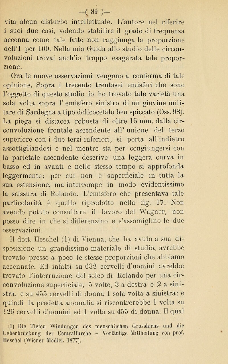 vita alcun disturbo intellettuale. L'autore nel riferire i suoi due casi, volendo stabilire il grado di frequenza accenna come tale fatto non raggiunga la proporzione dell'I per 100. Nella mia Guida allo studio delle circon- voluzioni trovai anch'io troppo esagerata tale propor- zione. Ora le nuove osservazioni vengono a conferma di tale opinione. Sopra i trecento trentasei emisferi che sono l'oggetto di questo studio io ho trovato tale varietà una sola volta sopra 1' emisfero sinistro di un giovine mili- tare di Sardegna a tipo dolicocefalo ben spiccato (Oss.98). La piega si distacca robusta di oltre 15 mm. dalla cir- convoluzione frontale ascendente all' unione del terzo superiore con i due terzi inferiori, si porta all'indietro assottigliandosi e nel mentre sta per congiungersi con la parietale ascendente descrive una leggera curva in basso ed in avanti e nello stesso tempo si approfonda leggermente; per cui non è superficiale in tutta la sua estensione, ma interrompe in modo evidentissimo la scissura di Rolando. L'emisfero che presentava tale particolarità è quello riprodotto nella fìg. 17. Non avendo potuto consultare il lavoro del Wagner, non posso dire in che si differenzino e s'assomiglino le due osservazioni. Il dott. Heschel (1) di Vienna, che ha avuto a sua di- sposizione un grandissimo materiale di studio, avrebbe trovato presso a poco le stesse proporzioni che abbiamo accennate. Ed infatti su 632 cervelli d'uomini avrebbe trovato rinterruzione del solco di Rolando per una cir- convoluzione superficiale, 5 volte, 3 a destra e 2 a sini- stra, e su 455 cervelli di donna 1 sola volta a sinistra; e quindi la predetta anomalia si riscontrerebbe 1 volta su 126 cervelli d'uomini ed 1 volta su 455 di donna. Il qual (1) Die Tiefen Windungen des menschlichen Grosshirns und die Ueberbrùckung der Cenlralfurche - Vorlaufige Mittheilung von prof. Heschel (Wiener Medici. 1877).