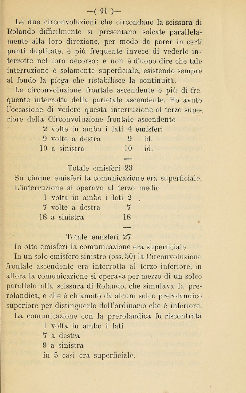 Le due circonvoluzioni che circondano la scissura di Rolando difficilmente si presentano solcate parallela- mente alla loro direzione, per modo da parer in certi punti duplicate, è piìi frequente invece di vederle in- terrotte nel loro decorso; e non è d'uopo dire che tale interruzione è solamente superficiale, esistendo sempre al fondo la piega che ristabilisce la continuità. La circonvoluzione frontale ascendente è più di fre- quente interrotta della parietale ascendente. Ho avuto l'occasione di vedere questa interruzione al terzo supe-. riore della Circonvoluzione frontale ascendente 2 volte in ambo i lati 4 emisferi 9 volte a destra 9 id. 10 a sinistra 10 id. Totale emisferi 23 Su cinque emisferi la comunicazione era superficiale. L'interruzione si operava al terzo medio 1 volta in ambo i lati 2 7 volte a destra 7 18 a sinistra 18 Totale emisferi 27 In otto emisferi la comunicazione era superficiale. In un solo emisfero sinistro (oss.50) la Circonvoluzione frontale ascendente era interrotta al terzo inferiore, in allora la comunicazione si operava per mezzo di un solco parallelo alla scissura di Rolando, che simulava la pre- rolandica, e che è chiamato da alcuni solco prerolandico superiore per distinguerlo dall'ordinario che è inferiore. La comunicazione con la prerolandica fu riscontrata 1 volta in ambo i lati 7 a destra 9 a sinistra in 5 casi era superficiale.