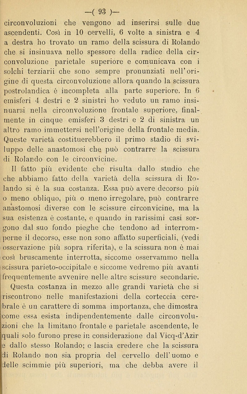 circonvoluzioni che vengono ad inserirsi sulle due ascendenti. Così in 10 cervelli, 6 volte a sinistra e 4 a destra ho trovato un ramo della scissura di Rolando che si insinuava nello spessore della radice della cir- convoluzione parietale superiore e comunicava con i solchi terziarii che sono sempre pronunziati nell'ori- gine di questa circonvoluzione allora quando la scissura postrolandica è incompleta alla parte superiore. In 6 emisferi 4 destri e 2 sinistri ho veduto un ramo insi- nuarsi nella circonvoluzione frontale superiore, final- mente in cinque emisferi 3 destri e 2 di sinistra un altro ramo immettersi nell'origine della frontale media. Queste varietà costituerebbero il primo stadio di svi- luppo delle anastomosi che può contrarre la scissura di Rolando con le circonvicine. Il fatto più evidente che risulta dallo studio che che abbiamo fatto della varietà della scissura di Ro- lando si è la sua costanza. Essa può avere decorso più o meno obliquo, più o meno irregolare, può contrarre anastomosi diverse con le scissure circonvicine, ma la sua esistenza è costante, e quando in rarissimi casi sor- gono dal suo fondo pieghe che tendono ad interrom- perne il decorso, esse non sono affatto superficiali, (vedi osservazione più sopra riferita), e la scissura non è mai così bruscamente interrotta, siccome osservammo nella scissura parieto-occipitale e siccome vedremo più avanti frequentemente avvenire nelle altre scissure secondarie. Questa costanza in mezzo alle grandi varietà che si riscontrono nelle manifestazioni della corteccia cere- brale è un carattere di somma importanza, che dimostra come essa esista indipendentemente dalle circonvolu- zioni che la limitano frontale e parietale ascendente, le quali solo furono prese in considerazione dal Vicq-d'Azir e dallo stesso Rolando; e lascia credere che la scissura di Rolando non sia propria del cervello dell'uomo e delle scimmie più superiori, ma che debba avere il