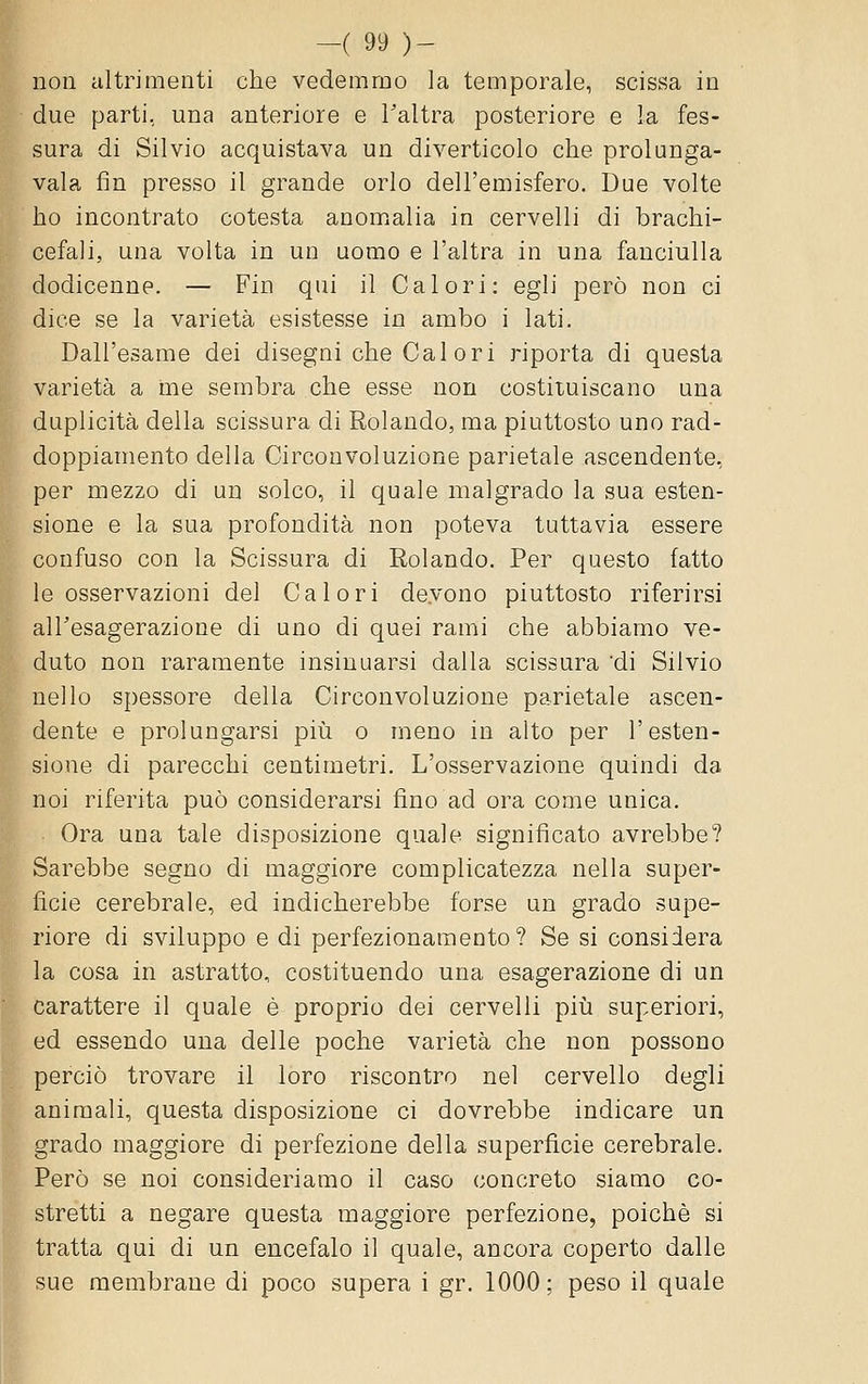 non altrimenti che vedemmo la temporale, scissa in due parti, una anteriore e Taltra posteriore e la fes- sura di Silvio acquistava un diverticolo che prolanga- vala fin presso il grande orlo dell'emisfero. Due volte ho incontrato cotesta anomalia in cervelli di brachi- cefali, una volta in un uomo e l'altra in una fanciulla dodicenne. — Fin qui il Calori: egli però non ci dice se la varietà esistesse in ambo i lati. Dall'esame dei disegni che Cai ori riporta di questa varietà a me sembra che esse non costituiscano una duplicità della scissura di Rolando, ma piuttosto uno rad- doppiamento della Circonvoluzione parietale ascendente, per mezzo di un solco, il quale malgrado la sua esten- sione e la sua profondità non poteva tuttavia essere confuso con la Scissura di Rolando. Per questo fatto le osservazioni del Calori devono piuttosto riferirsi alTesagerazione di uno di quei rami che abbiamo ve- duto non raramente insinuarsi dalla scissura 'di Silvio nello spessore della Circonvoluzione parietale ascen- dente e prolungarsi piìi o meno in alto per l'esten- sione di parecchi centimetri. L'osservazione quindi da noi riferita può considerarsi fino ad ora come unica. Ora una tale disposizione quale significato avrebbe? Sarebbe segno di maggiore complicatezza nella super- fìcie cerebrale, ed indicherebbe forse un grado supe- riore di sviluppo e di perfezionamento? Se si considera la cosa in astratto, costituendo una esagerazione di un carattere il quale è proprio dei cervelli pili superiori, ed essendo una delle poche varietà che non possono perciò trovare il loro riscontro nel cervello degli animali, questa disposizione ci dovrebbe indicare un grado maggiore di perfezione della superficie cerebrale. Però se noi consideriamo il caso concreto siamo co- stretti a negare questa maggiore perfezione, poiché si tratta qui di un encefalo il quale, ancora coperto dalle sue membrane di poco supera i gr. 1000 ; peso il quale