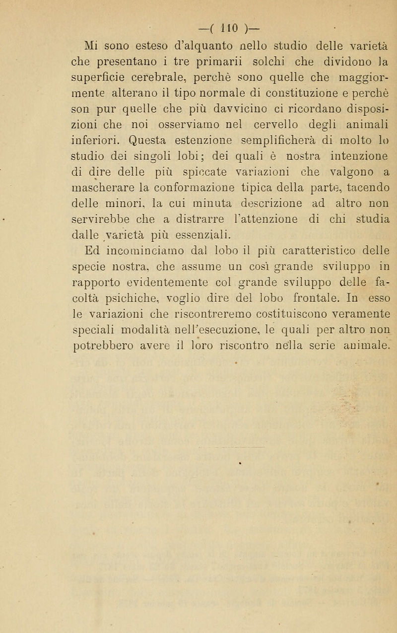 Mi sono esteso d'alquanto nello studio delle varietà che presentano i tre priraarii solchi che dividono la superficie cerebrale, perchè sono quelle che maggior- mente alterano il tipo normale di constituzione e perchè son pur quelle che più davvicino ci ricordano disposi- zioni che noi osserviamo nel cervello degli animali inferiori. Questa estenzione semplificherà di molto lo studio dei singoli lobi; dei quali è nostra intenzione di dire delle piìi spiccate variazioni che valgono a mascherare la conformazione tipica della parte, tacendo delle minori, la cui minuta descrizione ad altro non servirebbe che a distrarre l'attenzione di chi studia dalle varietà più essenziali. Ed incominciamo dal lobo il più caratteristico delle specie nostra, che assume un così grande sviluppo in rapporto evidentemente col grande sviluppo delle fa- coltà psichiche, voglio dire del lobo frontale. In esso le variazioni che riscontreremo costituiscono veramente speciali modalità nell'esecuzione, le quali per altro non potrebbero avere il loro riscontro nella serie animale.