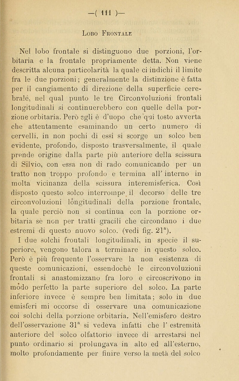 Lobo Frontale Nel lobo frontale si distinguono due porzioni, l'or- bitaria e la frontale propriamente detta. Non viene descritta alcuna particolarità la quale ci indichi il limite fra le due porzioni; generalmente la distinzione è fatta per il cangiamento di direzione della superficie cere- brale, nel qual punto le tre Circonvoluzioni frontali longitudinali si continuerebbero con quelle della por- zione orbitaria. Però egli è d'uopo che qui tosto avverta che attentamente esaminando un certo numero di cervelli, in non pochi di essi si scorge un solco ben evidente, profondo, disposto trasversalmente, il quale prende origine dalla parte pii^i anteriore della scissura di Silvio, con essa non di rado comunicando per un tratto non troppo profondo e termina alT interno in molta vicinanza della scissura interemisferica. Cosi disposto questo solco interrompe il decorso delle tre circonvoluzioni longitudinali della porzione frontale, la quale perciò non si continua con la porzione or- bitaria se non per tratti gracili che circondano i due estremi di questo nuovo solco, (vedi fig. 21^). I due solchi frontali longitudinali, in specie il su- periore, vengono talora a terminare in questo solco. Però è più frequente l'osservare la non esistenza di queste comunicazioni, essendoché le circonvoluzioni frontali si anastomizzano fra loro e circoscrivono in mòdo perfetto la parte superiore del solco. La parte inferiore invece è sempre ben limitata; solo in due emisferi mi occorse di osservare una comunicazione coi solchi della porzione orbitaria. Nell'emisfero destro dell'osservazione 31* si vedeva infatti che V estremità anteriore del solco olfattorio invece di arrestarsi nel punto ordinario si prolungava in alto ed all'esterno, molto profondamente per finire verso la metà dei solco